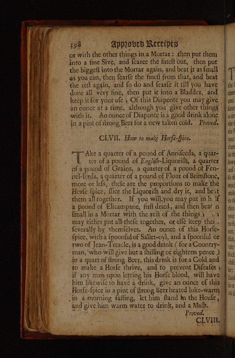 veces tare ken 1 ro a ie a + pl emer ie ner are pe wnicheliapl tciga orenetiase a a 4 erent T eS ies 198 Approved Receipes or with the other things ina Mortar: then put them into a fine Sive, and fearce the finelt out, then put the biggeft into the Mortar again, and beat j it as {mall as you can, then fearfe the fineft from that, and beat the reft again, and fo do and fearfe it till you have done all very fine, then put it into a Bladder, and an ounce at a time, although you give other things with it. . An ounee of Diapente isa gocd drink alone 1.a pint of itrong Beer fora new taken cold. Proved. CLVII.. How to make Horfe-fpice. ce a quarter of a pound of Annifeeds, a quar- a. ter of a pound of Englifh-Liquorilh, a quarter of a poun id of Grains, a quarter of a pound of Fen- nel-feeds, a quarter of a round of Flour of Brimftone, Horfe {pice; flice the Liguorith and dry it, and beat them alltogether. If you will,you may put in h if a pound of Elicampane, firft dried, and then beat n {mall ip a Mortar with the reft of the things 5 2 may cither put albthefe together, or elfe keep thei. feverally by themfelves. An ounce. of this Horfe- {pice, witha {poontul of Sallet-oyl, and a fpoonful or two of Jean- Treacle, is a good drink ( for aCountry- man, ‘who will give but a Thil ling or eighteen pence ) in a quart of flrong Beer, this drink is fora Cold and if any man upon letting | his Horfe'blood, will have him likewife to haye a drink, give an ounce of this Horfe- {pice in a pint of (trong Beer heated luke-warm and give him warm water to drink, and a Math, rn Proved. — CEVITE CK and
