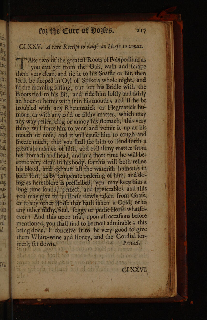 j Keqe the # i thin t i Ons oing | od, ol, | CLXXV. A raveReceipt to caufe-an Horfe to vomit. ma Ake two of the oreateft Roots of Poly podium’ as : you.can get from the’Qak, wath and) fcrape them very clean, and tie it to his Snaffle or Bit, then in the mdrnibe fafting, put ‘on his Bridle with the Roots tied to his Bit, and ride/him foftly and fairly an hour or better with itin his mouth and if-he‘be troubled with any Rheumatick ‘or Flegmatick hu- mour, or with aity cold or filthy matter, which may any way peter, clog or‘ annoy his ftomach, ‘this very is°ftomach and head, and in’ fhort time he ‘will’ be- come very ‘Clean if his body, for this ‘will both refine fuch fort,‘ as by tetnperate ordering of him, and do- long tite foutid; perfec, and férviceable; and this any other filthy; foul, foggy or purfieHorfe’ whatfo- ever: And this upon trial, upon all occafions before mentioned, you fhall find to be moft admirable 5 this being'done, P conceive it'to ‘be very! good to’ give them White-wine and Honey, and the Cordial pe 2° Provede