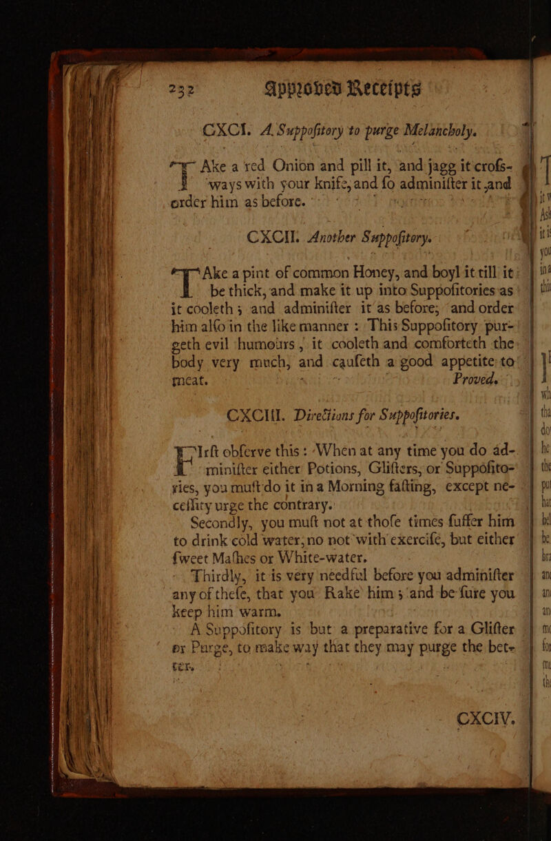 4 — * . CXCI. A. Suppofitory to purge Melancholy. ke a red Onion and pill it, and jagg it crofs- at pe with your knife, and fo adminilter it and order him as before. CXCII.. Another 8 uppofitory. Ake apint of common Honey, and boyl it till it be thick, and make it up into Suppofitories as it cooleth ; and adminifter it as before; “and order him alfo in the like manner : This Suppofitory pur- geth evil ‘humours , it cooleth and comforteth the thy