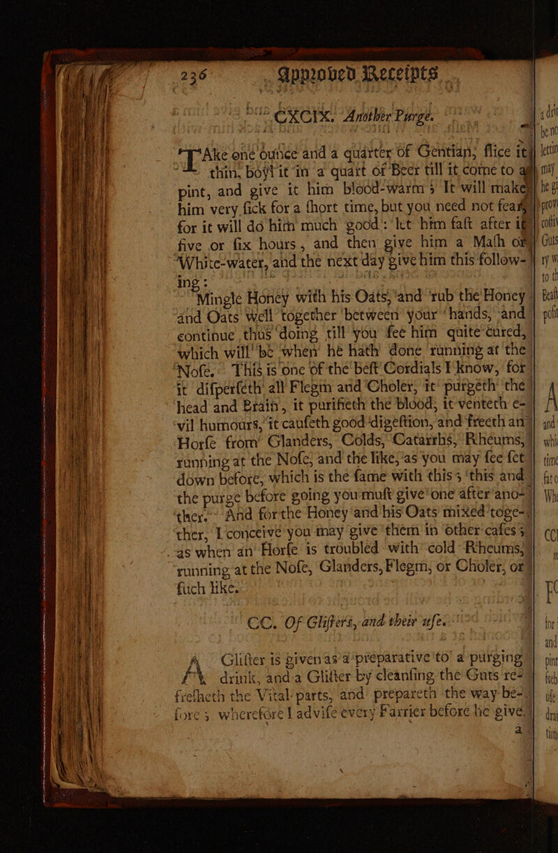 OG CXCIX. Another Purge. 4 pac one ounee and a quarter of Gentian, flice it thin, boyfie in a quart of Beer till it come to pint, and give it him blood-warm's Tt will make}} him very fick for a fhort time, but you need not fear) for it will do hirn much good’: let him faft after 167 five or fix hours, and then give him a Math om White-water, and the next day give him this follow-] Ing: : . | Fvtinple Honey with his Oats, ‘and’ ‘rub the' Honey | 4nd Oats Well together between your “hands, ‘and continue thus domg till you fee him quite cured, which willbe when he hath done running at the ‘Note. This,is one of the beft’ Cordials Iknow, for | it difperféth' all Flegin anid ‘Choler, ic’ purgeth’ the” head and Brain, it purifiech the blood; it venteth c= vil humours, it caufeth good ‘digeftion, and frecth an} Horfe from’ Glanders, Colds, Catarrhs, Rheums, | running at the Nofe, and the like,’as you may fee fet down before, which is the fame with this 5 ‘this and. the purge before going youmult give'one after ano-_ ther. And forthe Honey ‘and his Oats mixed’toge-; ther, L conceive you may give ‘them in ‘other cafes; 4s when an’ Horfe is troubled: with’ cold Riheums, running, at the Nofe, Glanders, Flegm, or Choler, or? fuch hike. Te aT saan’ = - eee CC. Of Glifers, and their ufe.-'° 4 Glifier is given as’a preparative ‘to’ a purging f *, drink, and a Glitter by cleanfing the Guts re- frelacth the Vital- parts; and’ prepareth the way be- fore} wherefare | advife every Farrier before he give) a. LN A) er RL OR RS ENTS OP Pe ETI rr eS SIMU IY meee irene SmI TARY Fe SR mei