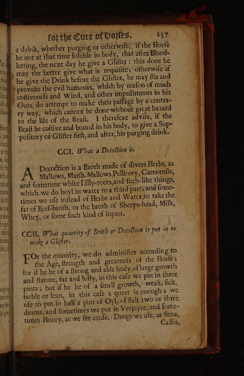 I therefore advile, if the pofitory or Glifter firft, and after, his purging drink. CCl. What a Decotion us. A Decoétion is a Broth made of divers Herbs, as \ | Mallows, Marfh- Mallows,Pellitory, Camomile, and {ometime white Lilly-roots,and fuch-like things, which we do boyl in water toa third parts and fore- times we ule inftead of Herbs and Watcr,to take the fat of Béef-broth, or the broth of Sheeps-head, Milk, Whey, or fome fuch kind of liquor. | CCM. What quantity of Broth or Decottion is put in to make a Glifter. For thé quantity, we do adminifter according to 4 the Age, ftrength and greatnefs of the Horfe 5 for if he be of a ftrong, and able body, of large growth and ftature, fat and lufty, in this cafe we put in three pints; but if he he of a {mall growth, weak, fick, feeble or Jean, in this cafe a quart is enough § We ufe to putin halfa pint of Oyl, of Salt two or three drams, and fometimes we put 10 Verjuyce, and forne- times Horiey, as we fe caufe. Drags we ule, as Sena, : Cafha,