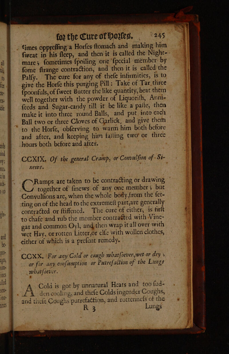 7 5 ee perenne rt pre es fweat in his fleep, and then it is called the Night-. mare; fometimes fpoiling one {pecial member by fome firange contraction, and then it is called the Palfy. The cure for any of thefe infirmities, is to give the Horfe this purging Pill: Take of Tar, three {poonfuls, of {weet Butter the like quantity, beat them well together with the powder of Liquorifh, Anni- feeds and Sugar-candy till it be like a paite, then make it into three round Balls, and put into each Ball two or three Cloves of Garlick, and give them and after, and keeping him falting two’ or three hours both before and after. CCXIX, Of rhe general Cramp, or Convalfion of Si- Hews. Ramps are taken to be contracting or drawing together of finews of any one member 5 buc Convulfions are, when the whole body,from the fet- contracted or ftiffened. The cure of either, is firft to chafe and rub the member contraéted with -Vine- gar and common Oy!, and then wrap itall over wich wet Hay, or rotten Litter,or elle with wollen clothes, either of which is a prefent remedy. or for any confumption or Putrefaction of the Luags what foever. Cold is got by unnatural Heats and too fud- and thefe Coughs putrefa¢tion, and rottennels of the R 3 Lungs