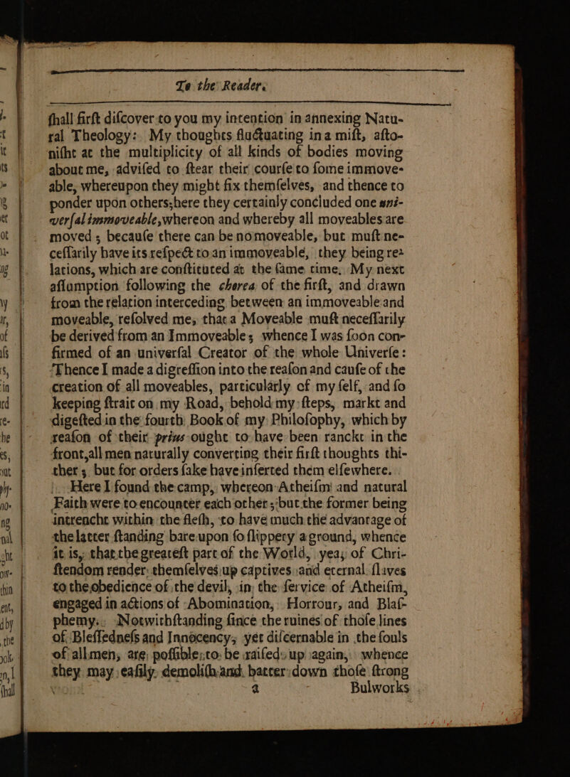 fhall firft difcover to you my intention in annexing Natu- ral Theology: My thoughcs flutuating ina mift, afto- nifht ac the multiplicicy of all kinds of bodies moving about me, advifed to ftear their courfe co fome immove- able, whereupon they might fix themfelves, and thence to onder upon others;here they certainly concluded one ané- ver{al immoveable,whereon and whereby all moveablesare moved ; becaufe there can be nomoveable, but muft ne- ceflarily have its refpe&amp; to.an immoveable, they being re lations, which are conftituted at the fame time, My next aflumption following the cherea, of the firft, and drawn from the relation interceding between an immoveable-and moveable, refolved me, thata Moveable muft neceffarily be derived from an Immoveable; whence I was {oon con- firmed of an univerfal Creator of the whole Univerfe: ‘Thence I made a digreffion into the reafon and caufe of the creation of all moveables, particularly of my (elf, and fo keeping ftraicon. my Road, behold my: fteps, markt and digefted.in the fourth Book.of my Philofophy, which by reafon of their prizs-ought to have been rancke in the front,all men naturally converting their firft thoughts thi- ther; but for orders fake haveinferted them elfewhere. Here I found the camp, whereon Atheifm' and natural _ Faith were to-encounter each orher ‘but che former being intreacht within che flefh, ‘co have much the advantage of the lacter ftanding’ bare.upon fo flippery aground, whence it is, charchegreaceft parc of the World, yeas of Chri- ftendom render: ehemfelvesiup captives and eternal. flaves to the,obedience of ,the devil, in; the fervice of Atheifm, engaged in actions of Abomination, Horrour, and Blaf- phemy.. JNotwithftanding fince the ruines of thofe lines of Bleffednefs and Innocency; yet difcernable in the fouls of allmen; are, poffible;co: be xaifeds up again, whence they may :eafily, demoli(h.and, batcer:down thofe ftrong rola : 4 Bulworks .