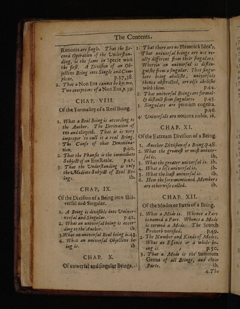 os St a ie i SS = sae aRGAC Edi dite: “hia Geh Siichaas bakaaa aii ooo ss Sie re PeiMiic us, Macs eS 12 : SE ne aes i es = eT Es ena CI oe ee  Se race Saisie eas : a ‘ BE or - aa ‘ } : 3 Rye —s a 5 4 GS ee a ee ———— = ee = = ~ = = = ee = oe Ai see ee Ss a — a 3 - - FREE PET = — a ae &gt; aes = == = = 3 = é 2 ; , ory = - =~ M : x 4 4 ia PE PORE ; The Contents. » That there are no Platonick Idea’s. a ation of the Underfean-| ‘That univer(al beings are not ree nate Pybe ii in Specie with | ally different from their fiagulars. the firft. A Divifion of an Ob-| Wherein an nniver[al is diftin- jective Being into Single andCom-\ — guifot froma fingular. That fingu- plese. p.37,38.| éars being abolifht, unsverfals 2. That aNonEns caanot be known, Een ty are alfo abolifor : NonEns,p.39:| with them. P.44. chT etn : i 2. That univer{al Beings are formal- CHAP. VIH,. ly diftintt from fingularse 45. . Singulars are primum cognita. Of the Eormality ofa Real Being. |?° °’* P (or +, What a Real Being is according to \* Univerfals are BOtiora nobis, #2. she Author. Ihe Derivation of CHAP. XI. res andaliquid. That, st is very ae improper ‘to call it areal Being. Of the Extream Divifion of a Being. | The Canfe of that MBG. 1. Another Divifion of a Besng.p.48. $107. 40, | poe 2. That the Phanjfie a the smmeasate eek the greateft or molt Tab. 3 ah ates it fs sls 3. What the greater univerfal is e the Mediate Subjebt of Real Be- 4» (What a lefs univerf sae iL h, | 5, What the leaft univerfalis. 1b. yf 16. How. the fore-mentioned AL centr | : herwife called. ib, CHAP, IX. ge Of the Divifion of a Being into Uni- CHAP. XII. - verfal and Singular. Of the Modes or Parts of a Being, 1. What a Afodess. Whence aPart isnamed a Part. Whence a Afode is termed a Mode. The Scotch Prowerb verified. P.4.9. 2: The Number and Kinds of Modes, What av Effence or a whole-be- Ing is. arp p.go. 3. Phat a. Mode is the’ Summum B.A Being os divifible into Onsver- verfal and Singular. p.42. 2. What an univer(al being 1s accor- ding tothe Author. ib, 3.What anuniverfal Real being 4.43. 4.. What am univerfal Objettive be- ing $8. ib. CHAP X ‘Ofuniverfal and fingulay Beings.» ‘|, -\ Parts. , “ib