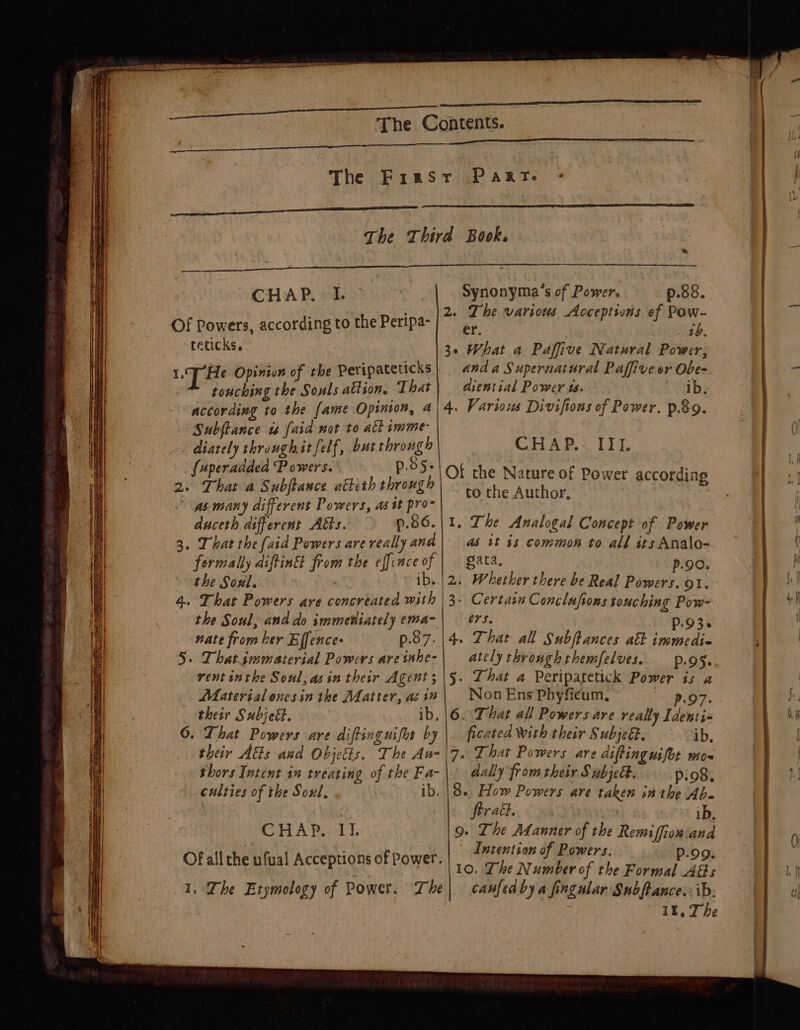 ee a The Contents. gi Wah EER aah lS The First Part. Sa ~The Third Book. CHAP, MCI a pase p.88. , 2e cept - Of Powers, according to the Peripa- | 7 e various Acceptions of wae teticks, 3. What a Paffive Natural Power; LT He Opiniun of the Peripateticks | anda Supernatural Paffive or Obe- touching the Souls attion, That diential Power 1. ~ ab, according to the fame Opinion, 4) 4. Various Divifions of Power. p.&amp;9. Subftance 1 [aid not to all rmme- { . diately throughit felf, but through CHAP.~ III. {uperadded Powers. p.b5- 2. That a Subftance atteth through gs many different Powers, as tt pro~ duceth different A&amp;s. p.86.|1. The Analogal Concept of Power 3. That the (aid Powers are really ana as tt 4s common to all its Analo- formally diftinEt from the effince of | gata, p90. the Soul. | ib. |2. Whether there be Real Powers. ot. 4. That Powers are concreated with |3- Certain Conclufions touching Pow- the Soul, and do immetiately ema-| — ers. p.93. nate from ker Effence- p.87.14. That all Subftances atk immedie 5. Dhatjmmaterial Powers areishe-| atelythroughthemfelves. p95. rentinthe Soul, asin their Agent; |5. That a Peripatetick Power is a Materisl enesin the Matter, asin | NonEns Phyficum, 07. _ their Subjett. ib, |6. Dhar all Powers are really Identi- ©. That Powers are diftinguifos by ficated With their Subje&amp;, ib, their Atts and Objetts. The Au-|\7. That Powers are diftinguifot mo- thors Intent in treating of the Fa-| dally fromtheir S abjeét. pio8. Of the Nature of Power according to the Author, culties of the Soul, : ib. |8.. How Powers are taken in the Ab. | | Strat. ib, CHAP. II. 9. The Manner of the Remiffiow and Intention of Powers. P.99. 10. Lhe Number of the Formal Ads ; II, The Of all the ufual Acceptions of Power.