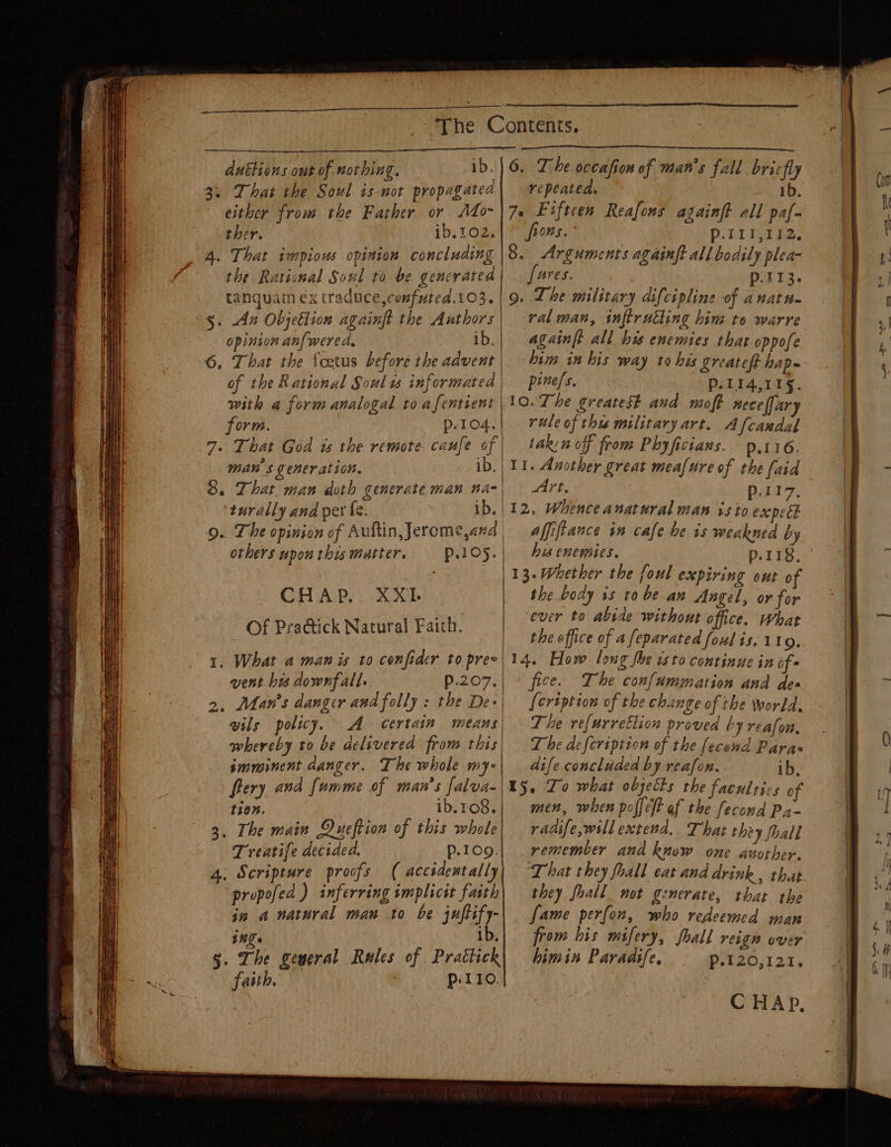 duétions out of nothing. 3. That the Soul is-not propagated either from the Father or Ato- ther. ib.102. 4. That impious opinion concluding the Rational Soul to be gencrated tanquam ex traduce,confuted.103. *§. An Objetlion againft the Authors opinion anf wered, ib. 6, That the foetus before the advent of the Rational Soul ws informated with a form analogal to afentient form. p-104. 7. That God ws the remote canfe of man's generation, ib. 8. That man doth generate man na- 9. The opinion of Auftin,Jerome,and others upon this mutter. repeated. 1b. 7e Eiftcen Reafons againft all paf- b0nS. p-T1I,112, 8. Arguments againft all bodily plea- fares. : p.113. 9. Lhe military difcipline of anatn. ral man, inftrutting him to warre againft all hss enemies that oppofe him in bis way to his greatoft hap pines. Pp-114,11§. 10. The greatest and moft necellary rule of thu military art. Afcandal takin off from Phyficians. p.116. 11. Another great meafure of the (aid Art, p.rr7, 12, Whenceanatural man vs to expel | Affifiance in cafe be is weakned by his enemies. p.118, CHAP. XXII. Of Pra@ick Natural Faich. 1, What a man is to confider to pree vent bis downfall. p.207, 2, Man's danger and folly : the De» vils policy. A certain | whereby to be delivered from this imminent danger. The whole mye | 13- Whether the foul expiring out of the body is to bean Angel, or for | ever to abide without office. What the office of a feparated foul is. 119. 14. How long fhe isto continue in of- fice. Ihe confummation and des {ert ption of the change of the world, The re(urretlion proved by reafon, The defcription of the (econd Paras dife concluded by reafon. ib. | fery and fumme of man’s falva- 1107. ib.108, 3, The main Queftion of this whole Treatife decided, P.109. 4. Scripture proofs ( accidentally ‘propofed ) inferring implicst faith in a natural man to be juftify- ings ib, §. The geyeral Rules of Prattick faith. Pp: 110. 15. Lo what objects the faculties of men, when poffeft af the fecond Pa- radife,will extend. That they fhall remember and know one azother. That they foall eat and drink , that they faall_ not generate, that the fame perfon, who redeemed man from his mifery, foall reign over himin Paradife, PoL20,123. C HAP,