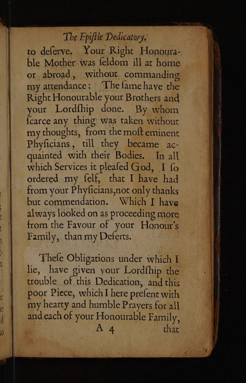 to deferve. Your Right Honoura- ble Mother was feldom ill at home or abroad, without commanding my attendance: ^ I hefame have the Right Honourable your Brothers and your Lordíhip done. By whom Ícarce any thing: was taken without my thoughts, from the moft eminent Phyficians, till they became ac- quainted with their Bodies. In all which Services it pleafed God, I fo ordered my felf, that I have had from your Phyficians,not only thanks but commendation. Which I have always looked on as proceeding more from the Favour of your Honout’s Family, than my Deferts.