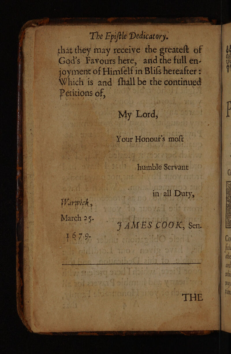 that they may receive the greateft of God’ s Favours here, and the full en- joyment of pile in Blifs hereafter : Which is and fhall be the continued Petitions of, My Lord, Your Honout's moft humble Servant in: all Duty,