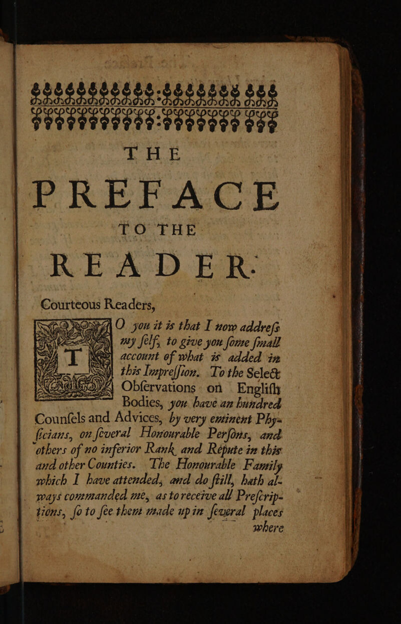 25155522425: LLIIIIITTIE INIT T EL PREFACE Courteous Readers, TLIO TA O. yon it 3s that I now addrefs Me a uy felf, to give jou ‘forte fuall \ a account of what is added in SA this Tupreffion. To tbe Select OYA Obfervations on Engli(h ~~ Bodies, you bavé an lide Counftl and Advices, by very eutinent Phys {icians, ou feveral ELossurkhde Perfons, and “others of no inferior Rank and Répute in this and other Counties. The Honourable Family which I have attended, and do frill, hath al- . ways commanded me, as toreceive all Prefcrip- tions, Jo to fee shout yuide upin feveral pun where ~ “ae - A ÓÀ Lu T TT == pp beg en e