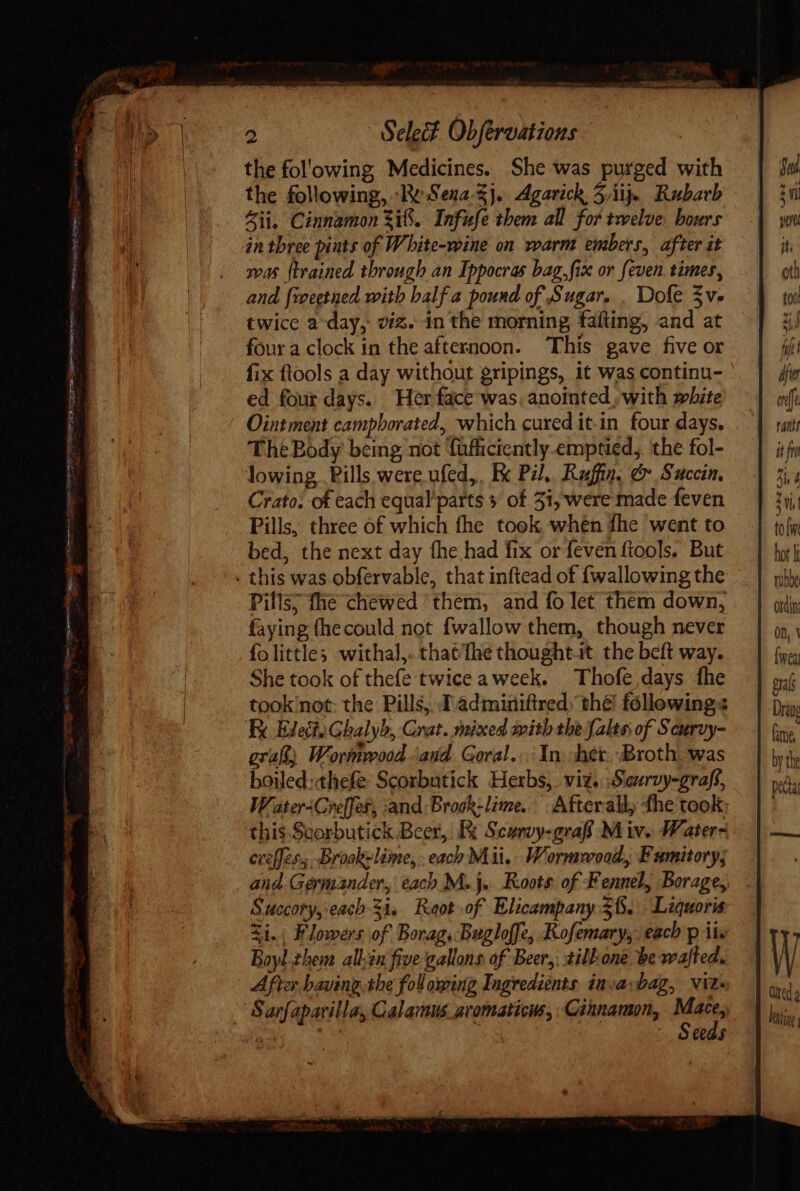 the fol'owing Medicines. She was purged with the following, ‘Re Sena-$}. Agarick, 5iij. Rubarb Zi. Cinnamon Si. Infufe them all fof twelve. hours in three pints of White-wine on warm embers, after it was {trained through an Ippocras bag, fix or feven. times, and fweetned with half a pound of Sugar. . Dole Sv. twice a-day, viz. in the morning fafting, and at four a clock in the afternoon. ‘This gave five or fix ftools a day without gripings, it was continu- ed four days. Her face was, anointed, with white Ointment campborated, which cured it-in four days. The Body being not fufficiently.emptied, the fol- lowing Pills were ufed,, Ex Pil,. Ruffin, &amp; Succin, Crato: of each equal'parts » of 31, were made feven Pills, three of which fhe took when fhe went to bed, the next day fhe had fix or feven ftools. But . this was obfervable, that inftead of {wallowing the Pills; fhe chewed ‘them, and fo let them down, faying fhecould not {wallow them, though never folittles withal,. thatthe thought.it the beft way. She took of thefe twice aweek. Thofe days fhe took not: the Pills, T àdminiftred. the! following: Ex Elect; Ghalyb, Crat. mixed mith the falte of Seuruy- graft; Wormrood ‘and Goral.: In. chet. Broth. was boiled: thefe Scoxbutick Herbs,. viz. Sarvy-graff, Water-Creffer, and: Brook: lime. Afterall, the took this Scorbutick Beer, Re Scuroy-graff M iv. Waters. erefles, Broakelime, each Mii. Wormwood, Fumitory; Succory, each 31. Raot of Elicampany 3%. Liquoris &lt;i. Flowers of Borag.-Bugloffe, Kofemary, each p ii. Boyl them allen five gallons of Beer,; silhone be wafted. After baving tbe fol oping Ingredients. inva;bag, viz. Sarfapatillay Calamus avomaticus, Cinnamon, Ken ^ | Seeas