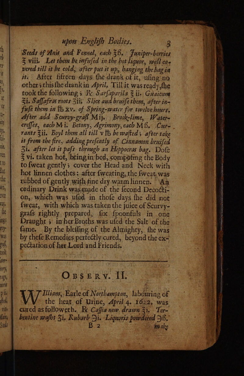 Seeds of Anis and Fennel, each 38, ^ Funiper-berries 4 viii. Let them be infufed inthe hot liquor, well ca» vered till it be cold, after put it up, hanging the bag in at. After fhitteen days (he drank of it, ufing:no others this fhe drank in April, Tillit wasready,the took the following » Re Sarfzparila 3 ii: Gaaicum Si. Saffafras roots 3ii, Slice aud bruife them, after in- fufe them in tb xv. of Spring-water for twelve hours, After add Scurvy-graf Mij.. Brook-lime, Water creffes, each Mi. Betony, Agrimony, each M. Cure rants $i. Boyl them all till v tb be wafted y. after take it from the fire, adding prefently of Cinnamon bruifed 51. after let it pafs through an Hippocras bag. Dole 5 vi. taken hot, beingin bed, compofmg the Body to{weat gently; cover the Head and Neck with hot linnen clothes; after {weating, the fweat, was ordinary Drink wasanade of the fecond Decocti- on,, which was ufed in thofe days fhe did not {weat, with which was taken the juice of Scurvy- graís rightly. prepared, fix f{poonfuls in one Draught 5 in her Bxoths.was ufed the Salt of the fame. By the bleifing of the Almighty, the was by thefe Remedies perfectly cured, beyond the ex- OsseERv. If. Illiam, Earle of Northampton, labouring of the heat of Urine, April 4. 1622, was inabe VENE. opo Ee o ioni dp ie Sa Bee ee Toà oid Yay, Sank! nite cB RR