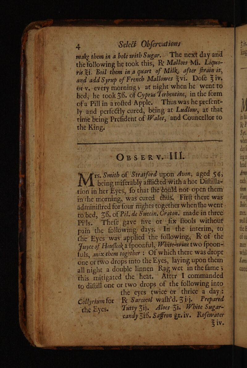 A er ppc mime etr co E - s Ns ur EN SG Lo tesi eb iiy -  Gassen OM MES make them in a bole with Sugar... The next day and the following he took this, Be Malloes- Mi. Liquo- ris 3i. Boil them in a quart of Milk, after firain it, and add Syrup of French Mallowes 3 vi. Dofe 3 iv, ót v. every mornings at night when he went to bed: he took 58. of Cyprus Terbentine, in the form ofa Pill in arofted Apple. © Thus was he prefent- ly and perfectly cured, being at Ludlow, at that time being Prefident of Wales, ‘and Councellor to the King. Oss ER Vad: Mt Smith of ‘Stratford upon Avon, aged $4; being miferably afflicted*with a hot Dittilla- tion in her Eyes, fo that fhietould not open them inthe morning, was cured thus. Firít there was adminiftred for four nights together when the went - tó bed, 38. of Pil. de Succin. Craton! made in three Pills. Thefe' gave five or ‘fix ftools without pain the following: days. + In the interim, to the Eyes was applied the following; E of the Fuyce of Honfleck à fpoontul, White-wme two {poon- fuls, anix them together : Of which there was dropt . one oi two drops into the Eyes, laying upon them all night a double linnen Rag wet in thefame3 | this mitigated the heat. After I commanded to diftill one or two drops of the following into : the eyes twicé or thrice a day: Cüllyriumfor Be Sarcocol walh’d. 51. Prepared the Eyes. Tutty 5ij.. Aloes 51. White Sugar- candy 5i. Saffron gx. iv. Rofewater $ iv.