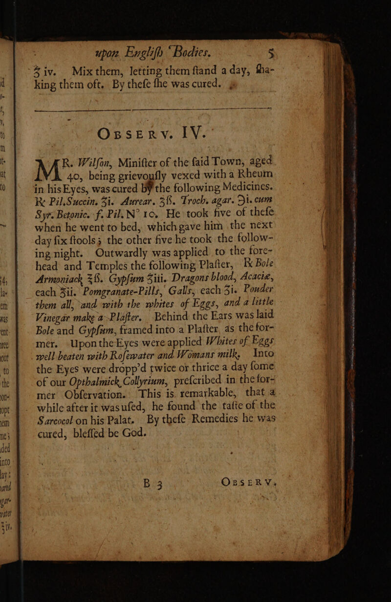 -%iv. Mixthem, letting them ftand a day, fha- - king them oft. By thefe fhe was cured. ; rr t At t i ip ti mtr rait Osserv. IV. R. Wilfon, Minifter of the faid Town, aged 40, being grievopfly vexed with a Rheum in his Eyes, was cured by the following Medicines. T kK Pil.Sucein. 5i. Aurear. 3%. Troch, agar. V. cum VM Syr. Betonic. f. Pil. N^ 10, He took five of thefe AY when he went to bed, whichgave him the next b day fix ftools; the other five he took the follow- — . Er ing night. Outwardly was applied to the fore- 1 head and Temples the following Plafter, Ex Bo/e di — f? Armoniack 38. Gypfam Sii. Dragons blood, Acacie, A hae each Sii. Pomgranate-Pills, Galls, each 31. Pouder i em them all, and. with the whites of Eggs, and a little Ji ms Vinegar make aPlafter. Behind the Ears was laid tt. Bole and Gypfam, framed into a Plafter, as the for- mer. Uponthe Eyes were applied Whites of. Eggs well beaten with Rofewater and Womans milk, nto the Eyes were dropp’d twice or thrice a day fome  of our Optbalmich, Collyrium, prefcribed in thefor- Lag mer Obfervation. This is. remarkable, that a dE while after it wasufed, he found the tate of the | Sarcocol on his Palat. By thefe Remedies he was cured, bleffed be God. B 3 OzsERVa |