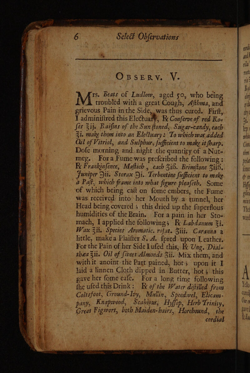 - eruere 26s fes Sij. Raifins of tbe Sun (toned,. Sugar-candy, each 31. make them into an Elettuary: To which was added Oil of Vitriol, and Sulphur, [ufficient to make it (harp. Dofe morning and. night the quantity of a Nut- meg. Fora Fume was prefcribed the following : Fe Frankinfence, Maftich , each 3i8. Brimjtone iif, Juniper ii. Storax Di.. Terbentine fufficient to make @ Pajt, which frame into what figure pleafeth. Some of which being caft on fome embers, the Fume was received into her Mouth by.a tunnel, her Head being covered 5. this dried up the fuperflous humidities of the Brain. For a pain in her Sto- mach, I applied the followings Ee Labdanum 3i. Wax Sil. Species Aromatic. roJat. Ziti, Caranna a little, makea Plaifter $. 4. {pred upon T eather, For the Pain of her Side Lufed this, I Ung. Dial- thea Sit. Oil of feet Almonds 5ii. Mix them, and withit anoint the Part pained, hot; upon it I laid a linnen Cloth dipped in Buttér, hot 3 this gave her fome eafe. For a long time following fhe ufed this Drink : IX of the Water diftilled from Coltsfoot, Ground-Ioy, Malin, Speedwel, Elicam- pany, Knapwood, Scabious, Hy(fop, Herb Trinity, Great Figwort, both Maiden-hairs, Horebound, the ] i cordial 27 TE % lep i mbit Coane ilm. jena Ü a Fil ba gel mint The watd