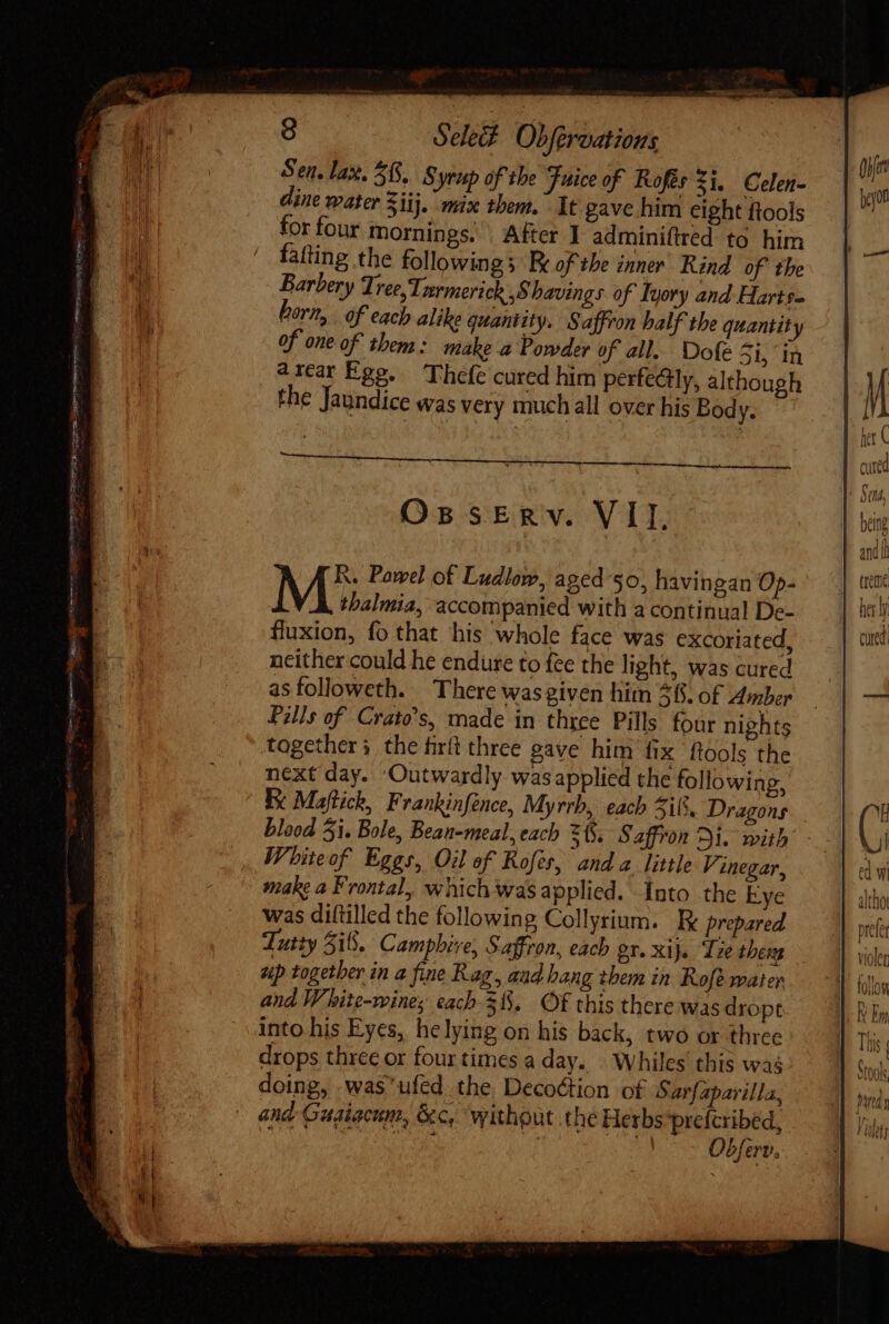 Sen. lax. 568, 8 yrap of the Fuice of Rofés 21, Celen- ine water 5iij. mix them. It gave him eight ftools for four mornings. After I adminiftred to him fatting the followings Re of the inner Rind of the Barbery Tree, Tarmerick ,$ havings of Iyory and Harts= horn, of each alike quantity, Saffron half the quantity of one of them : make a Powder of all. Dofe 5i, in arcar Ege. Thefe cured him perfedtly, although the Jaundice was very much all over his Body. Os sERY. VT A A B. Powel of Ludlow, aged 50, havingan Op- M thalmia, accompanied with a continual De- fluxion, fo that his whole face was excoriated, neither could he endure to fee the light, was cured asfolloweth. There was given hitn 46. of Amber Pills of Crato's, made in three Pills four nights together; the firft three gave him fix {tools the next day. ‘Outwardly was applied the following, Ke Maftick, Frankinfence, Myrrh, each 5i. Dragons blood 5i. Bole, Bean-meal, each =, Saffron Ai. mith White of Eggs, Oil of Rofes, anda little Vinegar, make a Frontal, which wasapplied. Into the Eye was diftilled the following Collyrinm. Ee prepared Tutty 518. Camphive, Saffron, each or. xij. Tee theng up together in a fine Rag, aad hang them in Rofé water and W hite-wines each 3. Of this there was dropt into his Eyes, he lying on his back, two or three drops three or four times a day. Whiles this was doing, -was'ufed the Decoction of S avfapavilla, | end Gugiecum, &amp;c, without the Herbs prefcribed, ate Cy a SO ie a 5l Obferv.