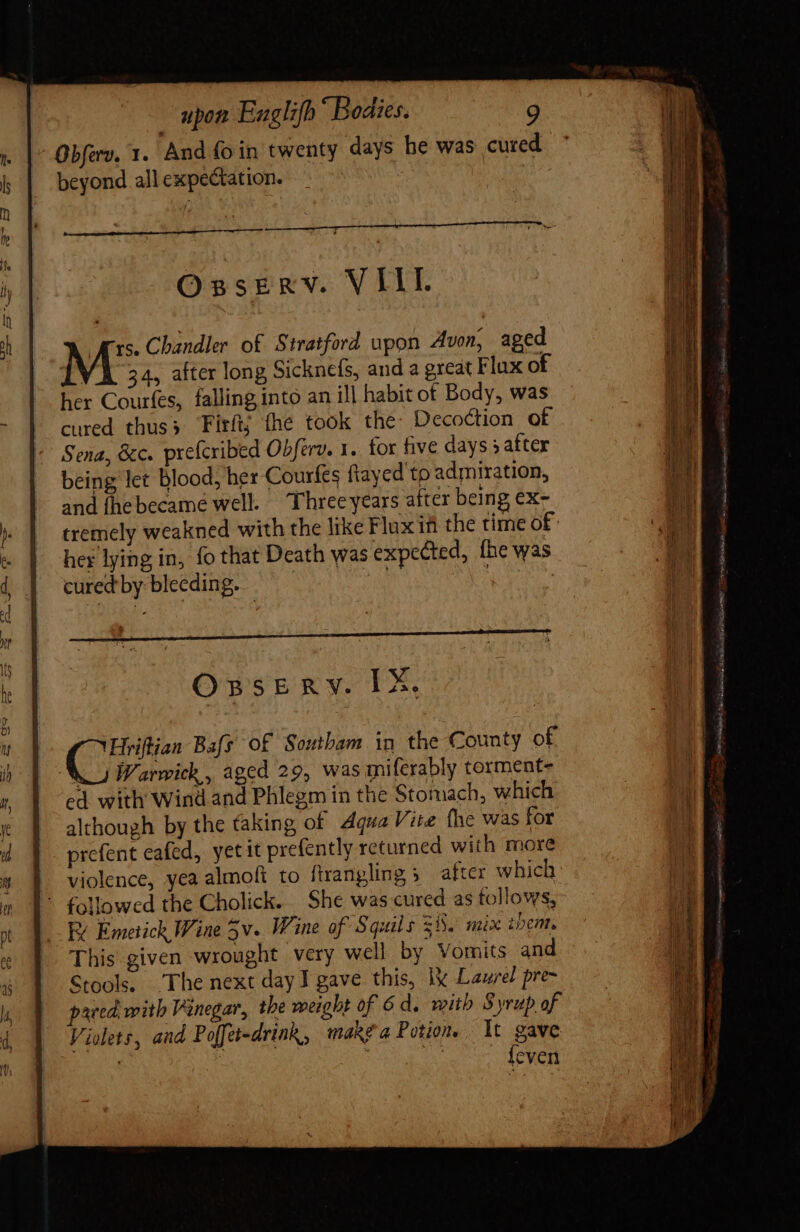 beyond all expectation. ——— Osserv. VIII rs. Chandler of Stratford upon Avon, aged M 34, after long Sicknefs, and a great Flux of her Courfes, falling into an ill habit of Body, was cured thus; Tirít; fhe took the: Decoction of Sena, &amp;c. prefcribed Obferv. 1. for five days » aftex being let blood, her Courfes ftayed to admiration, and fhebecame well. Three years after being ex- tremely weakned with the like Flux ifi the time of her lying in, fo that Death was expected, {he was cured by bleeding. a : OssERY. IX. Hriflian Bafs o£ Southam in the County of kJ Warwick, aged 29, was miferably torment- ed with Wind and Phlegm in the Stomach, which although by the faking of Aqua Vite the was for prefent eafed, yet it prefently returned with more violence, yea almoft to firangling 5 after which E Emetich Wine 5v. Wine of Squils 258. mix them. This given wrought very well by Vomits and Stools. The next day I gave this, lx Laure pre- pared, with Vinegar, the weight of 6d. mith Syrup of Violets, and Poffet-drink, make a Potions Xt gne ! even