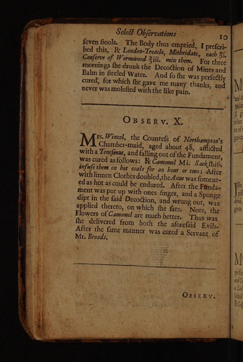 Sele Obfervations is Io feven fools. |. The Body thus emptied, I prefcri- | bed this, Be London-Treacle, Mithridate, each Zi. Conferve of Wormwood Siti. mix them. For three | mornings fhe drunk the Decoction of Mints and | cured, for which fhe pave me many thanks, and never was molefied with the like pain. OssEmnv. X. | ts. Wincol, the Countefs of Northampton’s M Chamber-maid, aged about 48, afflided With a Tenefinus, and falling out of the F undament, was cured asfollows: Be Camomel Mi. Sack Ibit, infuse them on hot coals for an hour or two: After. with linnen Clothes doubled,the Aius was foment- edas hot ascould be endured, After the Ffinda- ment was put up with ones finger, anda Spunge dipt in the {aid Decoction, and wrung out, was applied thereto, on which fhe fate. Note, the fhe delivered from both the aforefaid Evils. After the {ame manner was cured a Servant of. Mr. Broads, OBSERY.,