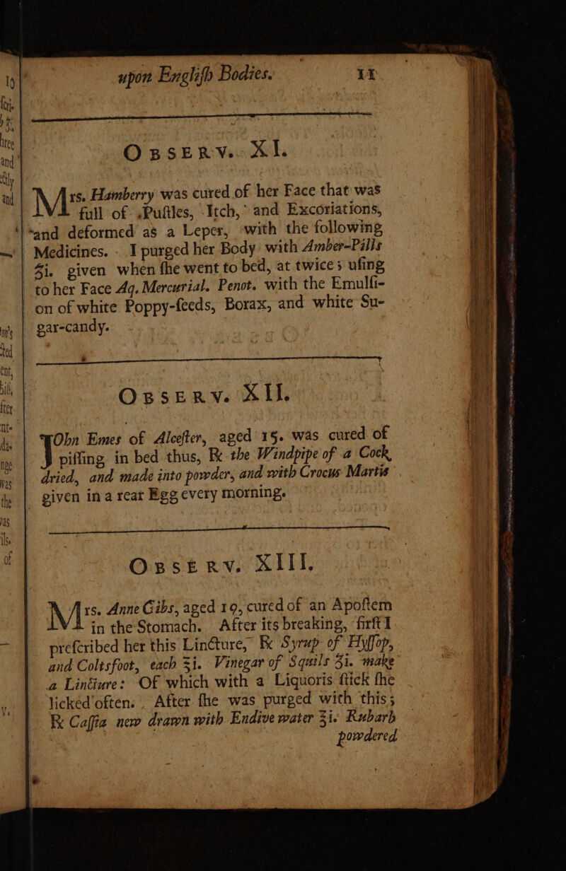 rs. Hamberry was cured of her Face that was full of ,Pufiles, Itch,” and Excoriations, ‘land deformed as a Leper, with the following | Medicines. - I purged her Body with Amber-Pilis i, given when fhe went to bed, at twice ufing | to her Face Aq, Mercurial. Penot. with the Emulfi- on of white Poppy-feeds, Borax, and white Su- gar-candy. Osserv. XII. Obn Emes of Alcefter, aged 15. was cured of piffing in bed thus, Et the Windpipe of a Cock, dried, and made into powder, and with Crocus Martis | given in a rear Egg every morning. OBSERY. XIII. Mic“: Anne Gibs, aged 19, cured of an Apoftem in the Stomach. After its breaking, firftl prefcribed her this Lin&amp;ure, Ec Syrup of Hyffop, and Coltsfoot, each Si. Vinegar of Squils 31. wsake a Linéiure: Of which with a Liquoris ftick fhe lickéd‘often. . After fhe was purged with this; RK Caffa new drawn with Endive water 5i« Rubarb | | powdered