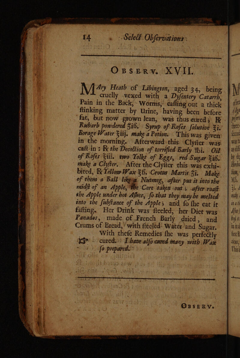 M^» Heath of Libington, aged 34, being cruelly .vexed with a Dyfentery Catarrh, Pain in the Back, - Worms, cafting out a thick ftinking matter by Urine, having been before fat, but now grown lean, was thuseurcd ; E Rubarb powdered 5168. ° Syrup of Rofer. folutive Zi, Borage Water Sij. make a Potion. This was given caft-in + Be the Decoétion of torrified Barly thi. Oil of Rofes Siti. two Yolks of Eggs, red Sugar Zits. | whake a Clyfler. ^ After the Clylicr this was exhi- bited, Re Yellow Wax 68. ‘Crocus | Martis 5i. Make of them a Ball lhesa. Nutmeg, after put it into the midft of an Apple, p. Core taken «omt y after roaft the Apple under bot Afhes, fo that they maybe melied into the fubflance of the Apples and fo the eat it fafting. Her Drink was fteeled, her Diet was Panades, made of French Barly dried, and Crums of Bread,’ with fiécléd- Water and Sugar. With thefe Remedies fhe was perfectly KG - cured. Ihave aif coed many with Wax fo prepared.' rf or (p pim three: (icon.