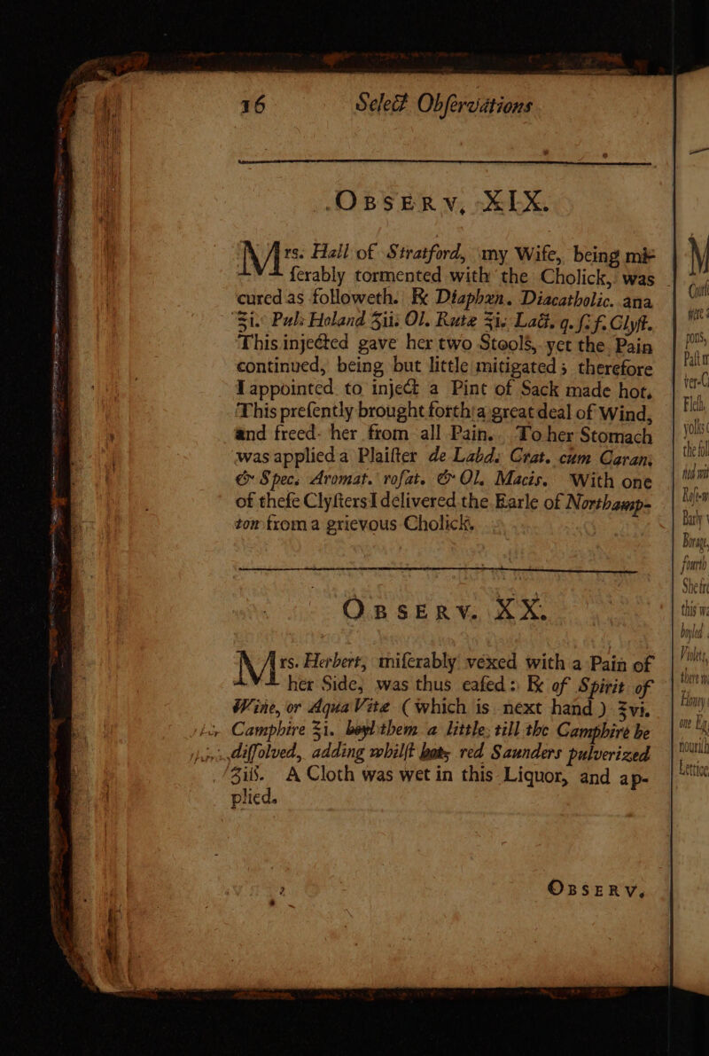 Je SeleF Obfereiitions A Í rs. Hall of .$ tratford, my Wife, being mk cured as followeth. Ke Diaphxn. Diacatbolic. ana This injeéted gave her two Stools, yet the Pain continued, being but little mitigated; therefore lappointed to inje&amp; a Pint of Sack made hot, This prefently brought forthia great deal of Wind, and freed- her from all Pain... To her Stomach wasapplieda Plaifter Ze Labds Crat. cum Caran: € Specs Aromat. rofat. &amp; Ol, Macis. With one of thefe ClyftersIdelivered the Earle of Northamp- tom froma grievous Cholick, | OBSERV. NO \ 1 rs. Herbert, miferably vexed with a Pain of her Side, was thus eafed : Ek of Spirit of Wine, or Aqua Vite. (which is next hand ) $vi. plied. Coit ide: pons, Patt i ver-C Flelh yolks the fol Roleem Barly s irae, no fi One Lg NOUN