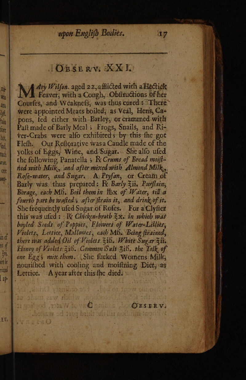 JORSE GR XXL M diy Wilfon, aged 22;aficted with aHecick Feavet; with a Cough, ObfituGtions of her Courfes, and: W caknefs, was thus cured : ^T liere^ were appointed Meats boiled; as Vedl, Hens, Ca- pons, fed either with.Barley,: or crammed with . Paft made of Barly Meal; Frogs, Snails, and Ri- ver-Crabs were alfo exhibiteds~by- this-fhe got Flefh. Our Reftorative wasa Caudle made of the yolks of Eggs, Wine, and Sugar... She alfo ufed the following Panatella 3 Ke Crams of Bread moijt= Rofe-water, and Sugar. A, Ptyfan, ot Cream of Barly was. thus prepared: Ec Barly Zit, Parflaim; Borage, each Mi. Boil them in. thx of Water, till a fourth part be wafteds after fErain it, and drink of it. She frequently ufed Sugar of Rofes. For a Clyfter | this was ufed : - I Chicken-broth $x. in which was bayled: Sieds. of Poppies, Flowers if Water Lillitr, Violets, Lettice, Mallowes, each MIS. Being firained, there was added Oil of Violets zib. White ugar Sit. Fioney of Violets. 33. : Common Salt 515. .the Yolk. of one Higgs mix vai. She flicked Womens Milk; nourifhed . with cooling and. moiftning Diet; as Eettice. A ycaraftér this fhe died. OEFSERV;