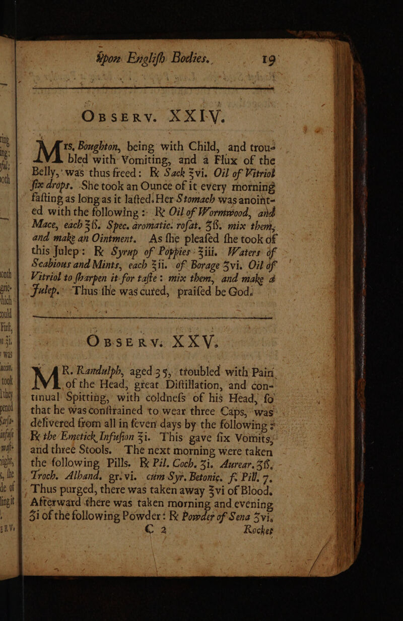 Sor Englifh Bodies. Os SERV. XXIV. M5 Boughton, being with Child, and trous bled with: Vomiting, and à Flux of the Belly,: was thusfreed: E Sack Zvi. Oil of Fitriol fix drops. She took an Ounce of it every morning fafting as long as it lafted. Her Stomach was anoint- ed with the following : Re Oil of Wormwood, and Mace, each 31. Spec. aromatic. rofat, 38. mix them; and make an Ointment. As the pleafed the took of this Julep: Be Syrup of Poppies: Ziii. Waters of Scabious and Mints, each zii. of Borage Zvi. Oil of Vitriol to fbarpen it-for tafte: mix them, and make à OssERv. XXV; (AR. Randulph, aged 35, ttoubled. with Pain. M of the Head, great Diftillation, and con- tinual Spitting, with coldnefs of his Head, fo that he was conftrained to wear three Caps, was delivered from all in feven days by the following = Fx the Emetick Infufion 5i. This gave fix Vorits; and three Stools. The next morning were taken the following Pills. Be Pl. Coch. 5i. Aurear. 385 Afterward there was taken morning and evenin 51 of the following Powder: K Powder of Sena vi, € à