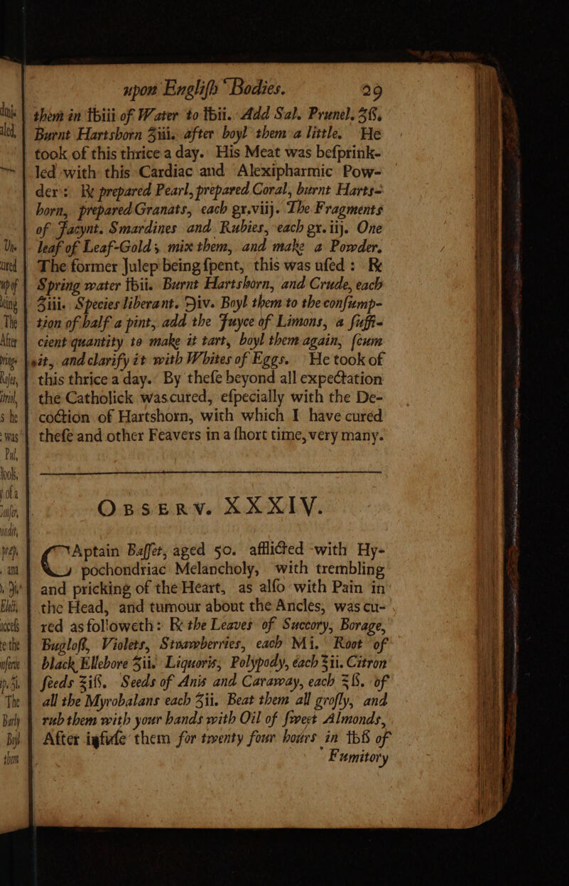 ied, led with this Cardiac and Alexipharmic Pow- der: ky prepared Pearl, prepared Coral, burnt Harts- of Facynt. Smardines and Rubies, each gx. iij. One tion of half a pint, add the Fuyce of Limons, a fuffi- cient quantity to make it tart, boyl them again, (cum this thrice a day.’ By thefe beyond all expectation OBSERY. XXXIV. C Baffet, aged 50. afflicted with Hy- pochondriac Melancholy, with trembling and pricking of the Heart, as alfo with Pain in red asfolloweth: Ee the Leaves of Succory, Borage, black Ellebore Sit. Liguoris, Polypody, éacb 3ii. Citron feeds 3i8. Seeds of Anis and Caraway, each 58. of all the Myrobalans each 51i. Beat them all grofly, and rub them with your bands with Oil of fovect Almonds, After igfufe them for trenty four bors in 1b8 of ' Fumitory