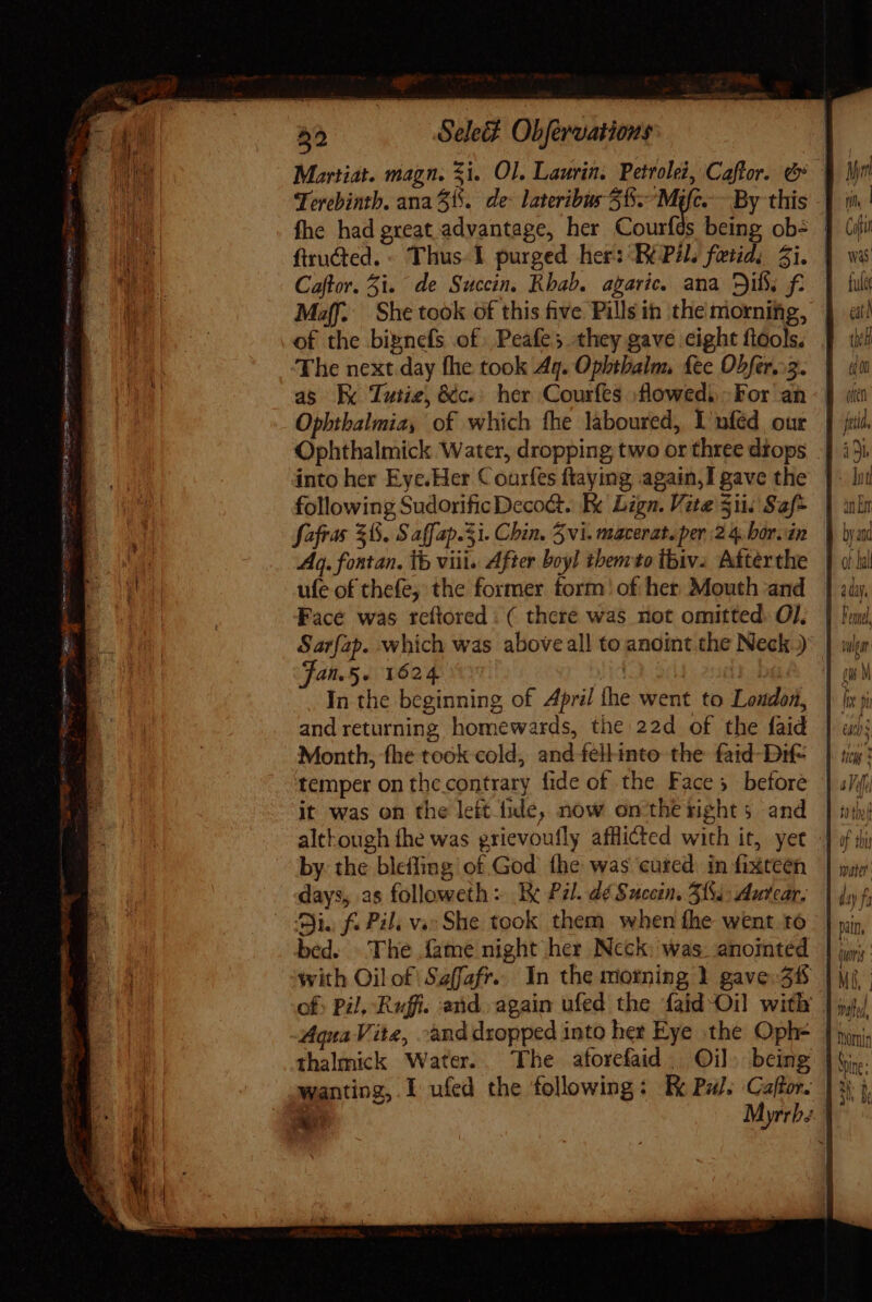 Martiat. magn. Xi. Ol. Laurin: Petrolei, Caftor. &amp; | Terebinth. ana 31. de- lateribus Si. Myc. By this fhe had great advantage, her Courfds being obs | ftructed. - Thus. I purged her: BEPAL fetid: Zi. | Caftor. 5i. de Succin. Rbab. agaric. ana Dib, f: Muff: She took of this five Pills in the morniftig, of the bipnefs of. Peafe s they gave eight flools. The next day fhe took Aq. Ophthalm fee Obfér.:5. as kx Tutie, &amp;c. her Courfes :flowedi, For an Ophthalmia, of which fhe laboured, LI nfed our Ophthalmick Water, dropping two or three diops | into her Eye.Her Courfes fraying again, gave the | following Sudorific Deco&amp;. Re Lign. Vite $i Saf- | nin fafras 38. S aff ap.3i. Chin. 5vi. macerat. per 24. bor.án. | 1 Aq. fontan, tb viii. After boyl tbemto ibiv.. Afterthe | ufe of thefe, the former form! of her. Mouth and. | Face was reftored : ( there was not omitted. OJ. Sarfap. which was aboveall to anoint the Neck.) jan.5. 1624 | In the beginning of April the went to Loudon, and returning homewards, the 22d of the faid Month, fhe took cold, and fellinto the fatd-Dif= temper on the contrary fide of the Faces before it was on the lett hide, now on tbe rights and altkough fhe was grievoufly afflicted with it, yet by the bleffing of God fhe was cured in fixteen.— | sue days, as followeth: E Pal. dé Sucein. 5184: Autear, \ d f Di. fi Pil, vse She took them when fhe went 16 | | mip, bed. The fame night her Neck: was. anointed | juny with Oilof'Saffafr.. In the morning 1 gaver38 |ui ; of: Pil, Ruffi. and. again ufed the faid Oil with | j,,/ qua Vite, -ànd dropped into het Eye the Oph- | joni thalmick Water. The aforefüd | Oil. being |i. wanting, I ufed the following: Ek Puls Caffor. | % }, E Myrrb; | : PULSE ESE gut, ILO ENN MT ED — n: 2 3 TRO TAEILE memi omes 0h T xd. ~