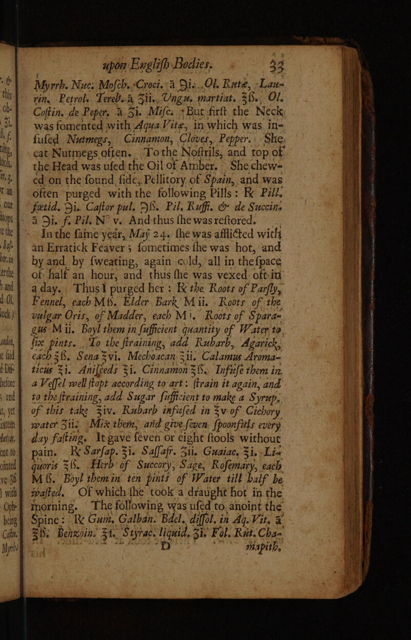 Myrrh. Nue; Mofcb..*Croci.:à Sis..Ol Rate, :Lau- rin, Petrol. Tereb. à ji. Ungu. martiat. 3, OI, Coffin. de Peper, à 5i. Mifc. + But firft. the Neck was fomented with Aqua Vite, in which was in- fufed Netmegs, Cinnamon, Cloves, Pepper. She: eat Nutmegs often. . To the Noftrils, and top of the Head was ufed the Oil of Amber. She chew- ed on the found, fidc; Pellitory, of Spain, and was often purged with the following Pills : K Pill. fatid. Di. Caftor pul, FI. Pil, Ruff. &amp; de Succins à Si. f. Pil. N^ v. And thusíhe wasreftrored. — .. In the fame year, Maj 24. (he was affli&amp;ted with an Erratick Feaver ; fometimes fhe was hot, and by and. by fweating, again cold, all in thefpace of half an hour, and thus the was vexed oftiu aday.. Thusl purged her: Ex the Roots of Parfly, Fennel, each Mis. Elder. Bark, Mii. Roots of the vulgar Oris, of Madder, each Mi. Roots of Spara- gus Mii, Boyl them in Sufficient quantity of Water to fi X pints. . do the ftraining, add Rubarb, Agarick, each $6. Sena vi. Mecboacan. 3ii. Calamus Aroma- ticus ee Anifgeds 3 ii. Cinnamon 3%. Infufe them in, 4 Veffel well ftopt according to-art: Ava it again, and to the firaining, add Sugar fufficient to make a Syrup, water 5i. Mix them, arid give feven fooonfuls every day falling. It gave feven or eight ftools without pain. 2 Sarfap. Si. Saffafr. 51i. Guaiac, 5i. .Li- M 6. bi themin ten pints of Water till balf be morning. The following was ufed to. anoint the 215, Benzoin. 51. Styrac, iE Zi. Fol. Rut. Cba- mapith,