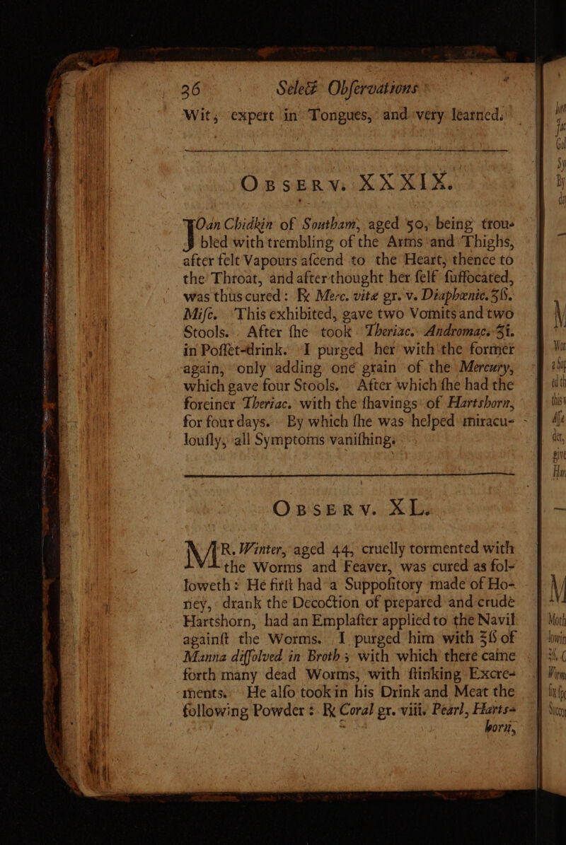 Ses pee ae ee o aad 26 Sele Obfervations Wit; expert in Tongues,’ and very learned. OspsERV: XX XIX. Oan Chidkin of Southam, aged 50, being ttou- bled with trembling of the Arms and ‘Thighs, after felt Vapours afcend to the Heart, thence to the Throat, and afterthought her felf fuffocated, was thuscured: Fx Merc. vite gr. v. Diapbenic. 515. Mifc. ‘This exhibited, gave two Vomits and two Stools... After fhe took. Theriae: Andromac:-3i. in Poffet-drink. I purged her with the former again, only adding oné grain of the Mercury, which gave four Stools. After which fhe had the foreiner Theriac. with the fhavings: of Hartshorm, for four days. . By which fhe was helped miracu- - loufly, all Symptoms vanifhing; OBSERV. XL. MIR Winter, aged 44, cruelly tormented with the Worms and Feaver, was cured as fol- loweth: He firtt had a Suppofitory made of Ho- ney, drank the Decoction of prepared and crude Hartshorn, had an Emplafter applied to the Navil againft the Worms. I purged him with $6 of Manna diffolved in Broth with which there caine forth many dead Worms, with ftinking Excre- ments. He alfo tookin his Drink and Meat the following Powder ¢. Ix Coral gx. viii, Peart, pike: . i Ory,