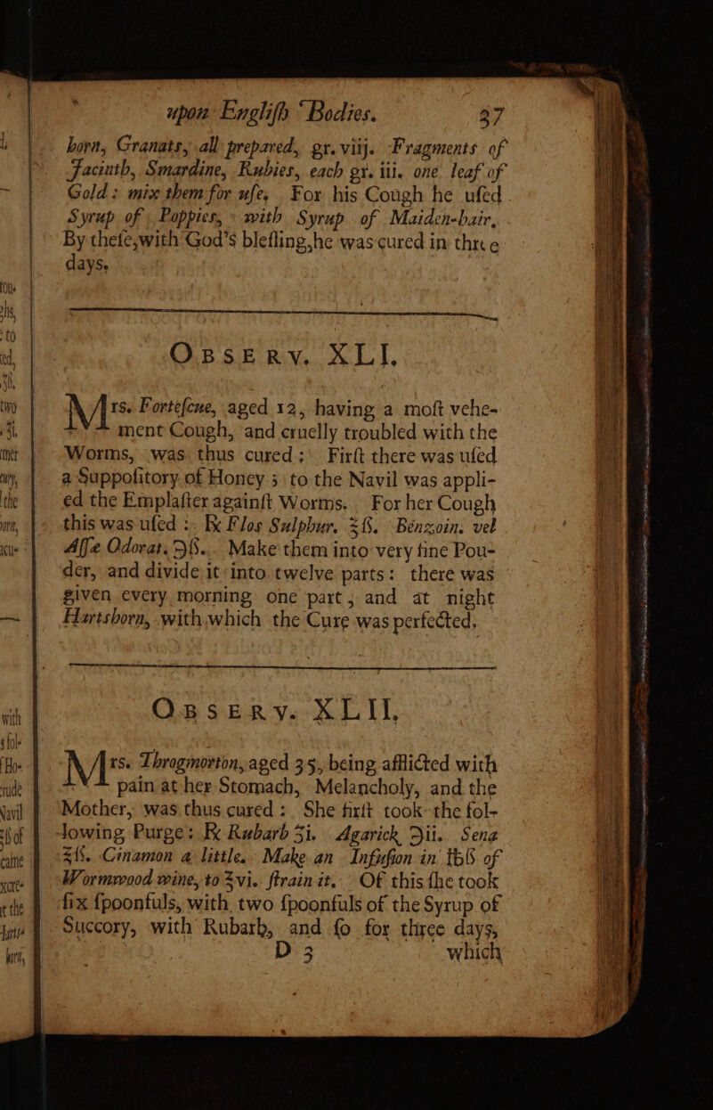 —— hora, Granats, all prepared, gr.viij. ‘Fragments of Jaciutb, Smardine, Rubies, each gt. ii. one. leaf of Gold: mix them for ufe, For his Cough he ufed Syrup of, Poppies,» with Syrup of... Maiden-bair, By thete,with’God’s blefling,he was cured in three days. OBSERV. XLI. Mt Fortefcue, aged 12, having a moft vehe- ment Cough, and cruelly troubled with the Worms, was thus cured; Firft there was ufed a Suppofitory of Honey 3 to the Navil was appli- ed the Emplafter againft Worms. | For her Cough this was ufed :. Ix Flos Sulphur. $1. Benzoin. vel Affe Odorat. 35... Make them into very fine Pou- der, and divide it into. twelve parts: there was given every morning one part; and at night Hartshorn, .with,which the Cure was perfected, a Osserv. XLII. Ms Throgmorton, aged 35, being afflided with :* pain at her Stomach, Melancholy, and the Mother, was thus cured: She firft took~ the fol- $18. Cinamon a little. Make an Infufion in th of Wormwood wine, to vi. ftrain it. Of this he took fix fpoonfuls, with. two fpoonfuls of the Syrup of Succory, with Rubarb, and ío for three days, | D 3 which mE Cete Wide eR AB Vus, e Bos ae ie Tease Shite B cha