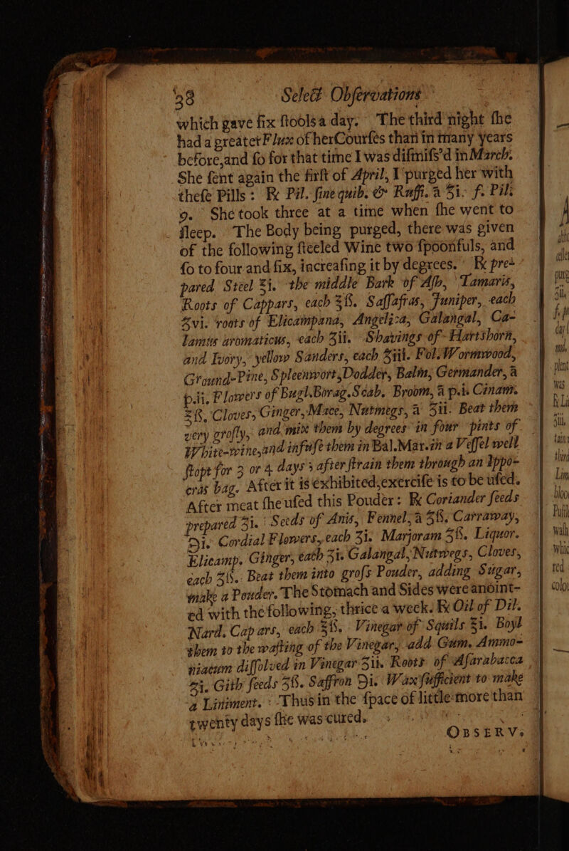 cet i ee * Se PG ee ERAS ee eee =o reci : : s Tae qr ege Sepe e om st el which gave fix ftoolsa day. The third night fhe had a preatet F dx of herCourfes than in many years before,and fo for that time I was difmifs’d in March. She fent again the firft of April, I'purged her with thefe Pills: Ek Pil. fine quib. &amp; Rafi..a 5i- f. Pil; o. Shétook three at a time when fhe went to of the following fteeled Wine two fpoonfuls, and fo to four and fix, increafing it by degrees. ^ Ix pre+ pared, Steel Ei. the middle Bark of Alb, Iamaris, Roots of Cappars, each 38. Saffafras, Funiper, each Zvi. ‘roots of Elicampana, Angelica, Galangal, Ca- Lams aromaticus, each 5i. Shavings of -Hartshorn, and Ivory,’ yellow Sanders, each Sii. Fol. W ormvvood, Ground-Pine, S pleenwort,Dodder, Balm, Germander, à pri. Flowers of BughBorag.Scab. Broom, à p.i. Canam. £f. Cloves Ginger, Mace, Natmegs, a 511. Beat them White-wineand infuse them in Ba).Mat.i 2 V effel well ftopt for 3 or 4 days 5 after firain them through an Ippo- cras bag. After it 18 exhibited;exercife is to be ufed. A&amp;cr meat fheufed this Pouder: E Coriander feeds prepared Zi. Seeds of Anis, Fennel, à ^6. Carraway, zi. Cordial Flowers, each 31. Marjoram 5 B. Liquor. Elicamp. Ginger, eath 5i. Galangal, Nutwegs, Cloves, éach 56.: Beat them into grofs Pouder, adding Sugar, make 4 Ponder. The Stomach and Sides were anoint- ed with the following, thrice a weck. Fy Ou of Dil. Nard. Cap ars, each 25. Vinegar of Squils £i Boyl them to the wafting of the Vinegar, add Gam. Ammo- niaeum diffolued in Vinegar Sin Roots of Afarabacca £1. Gith feeds 28. Saffron Di. Wan'fufficient to mahe 2 Linsment. : Y husin the {pace of little more than twenty days fhe was credo iS 0 UNS tt. 1 Le wate OBSERVs 3