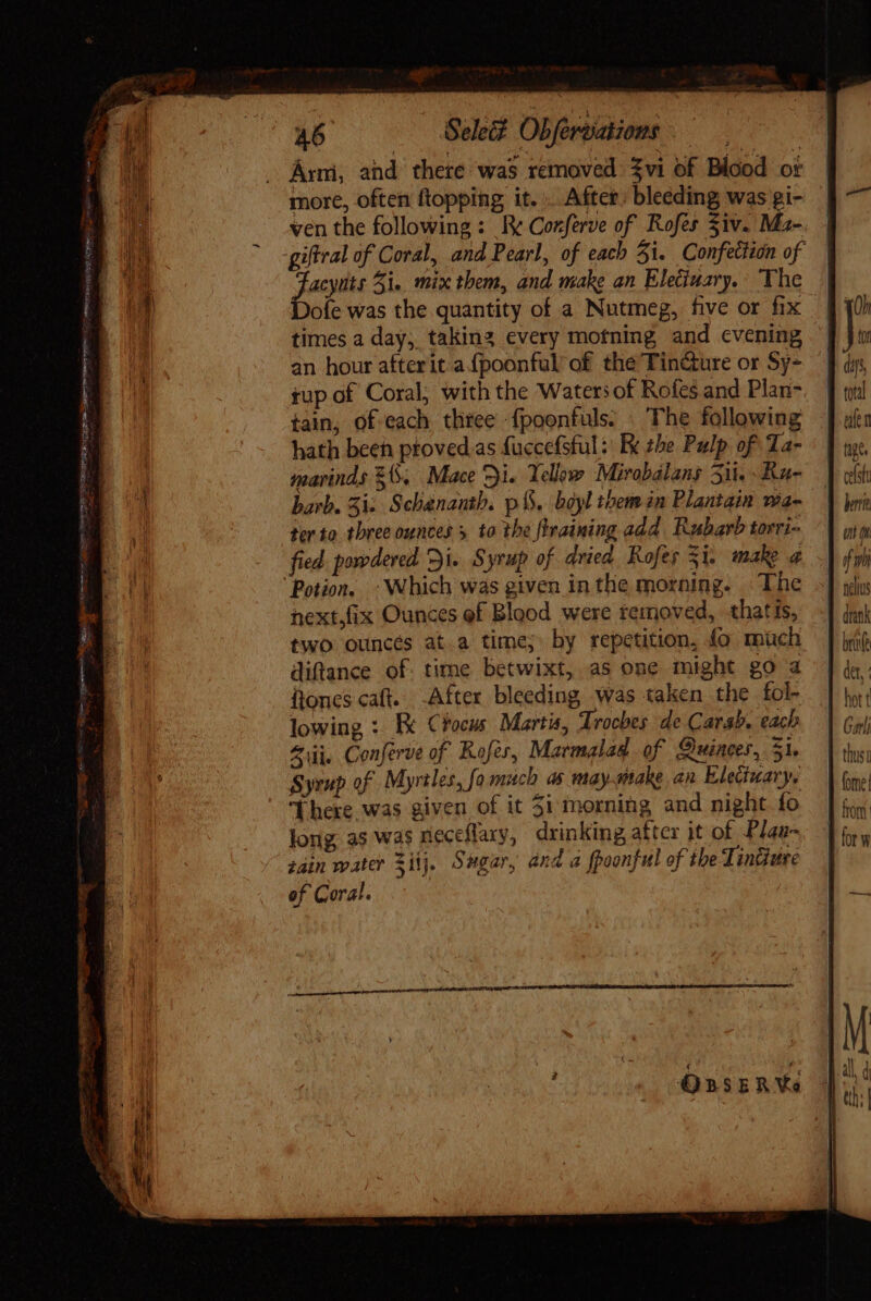 SM gene PLEO HID FEE MI o om. 46 Selec? Obfervations .— Arm, and there was removed $vi of Blood ot more, often ftopping it. After. bleeding was gi- ven the following: Re Conferve of Rofes Ziv. Ma- giftral of Coral, and Pearl, of each 5i. Confection of Jaci Zi. mix them, and make an Eleciuary. The ofe was the quantity of a Nutmeg, five or fix times a day; taking every motning and evening an hour afterit.a (poonful of the Tincture or Sy- tup of Coral; with the Waters of Rofes and Plan- tain, of each three fpoonfuls. . The following hath been ptoved.as fuccefsful: Ex the Pulp of Ta- marinds $6. Mace Di. Yellow Mirobalans Sit. Ru- barb. Si: Schananth. p B. boyl them in Plantain wa- ter to three ounces 5 to the {training add Rubarb torri- fied. powdered Di. Syrup of dried Rofes 3i. make a “Potion, - Which was given inthe morning. The next,fix Ounces ef Blood were removed, thatis, two ouncés at.a time; by repetition, fo mich diftance of. time betwixt, as one might go a iones caft. -After bleeding was taken the fol- lowing : Ix €focus. Martis, Trocbes de Carab. each Zuüi. Conferve of Kofer, Marmalad of Quinces, 31. Syrup of Myrtles, fo much as may-make an Electuary, There was given of it 3i morning and night fo long as was neceflary, drinking after it of Plan zain water Zi. Sugar, and a fpoonful of the Tindure of Coral. OBSERVa afta fige. if 9 neus bre dtt, hot t G vii | thus fomet from for w