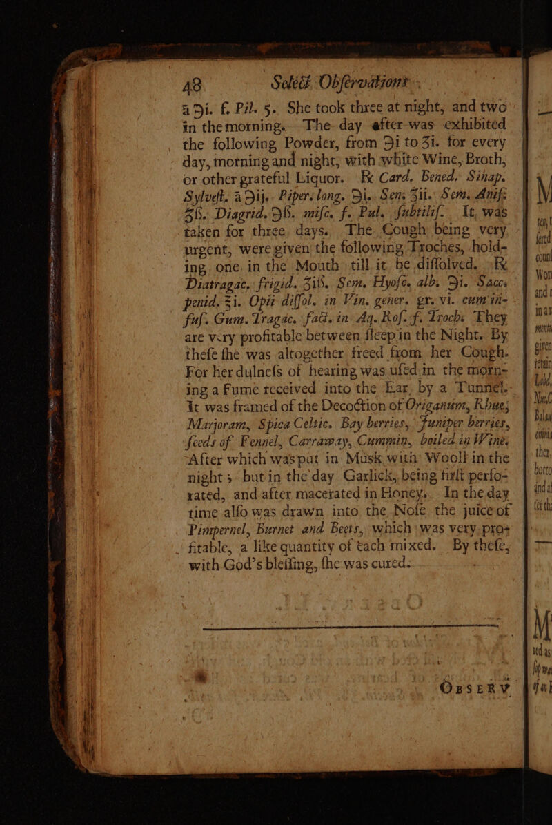 OTSA AIPA! GEM e tee agi. f£. Pil. 5. She took three at night, and two in the morning. The day efter-was exhibited the following Powder, from 9i to 51. for every day, morning and night; with white Wine, Broth, or other grateful Liquor. Ik Card. Bened Sinap. Sylveft. à Dije- Piper: long. Di. Sem Sil. Sem. Anif: 55. Diagrid. B. amifc. f. Pul. fubsilif. It, was taken for three. days. The Cough being very urgent, were given the following Troches, hold- ing one. in the Mouth till ic be diffolved. oR Diatragac. frigid. 31. Sem. Hyofe. alb, Si. Sac, penid. 3i. Opis diffol. in Vin. gener. gx. vi. cumimn- ful. Gum. Tragac. fad. in Ag. Rof.f. Trochs They are very profitable between fleep in the Night. By thefe fhe was altogether freed from her Cough. For her dulnefs of hearing was.ufed in the morn- ing a Fume teceived into the Ear, by a Tunnel. It was framed of the Deco&amp;tion of Origanun, Koue; Marjoram, Spica Celtic. Bay berries, Juniper berries, feeds of Fennel, Carraway, Cummin, boiled.in Wine, After which waspat in Musk with: Wooll in the night } but in the'day Garlick, being fult perfo- rated, and.after macerated in Honey, In the day time alfo was drawn into the Nofe the juice of Pimpernel, Burnet and Beets, which | was very. pros with God's bletiing, fhe was cured. M (n fered count Won Ina! melt piven fetain Lii, Nu Bil Qnin ther botto anda (et th