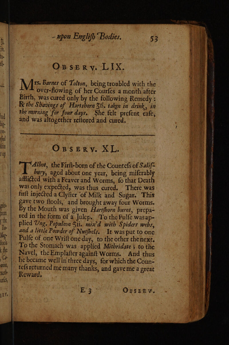 Oxssery. LIX. N ] ts. Barnes of Tolton, being troubled with the over-flowing of her Courfes a month after Birth, was cured only by the following Remedy : the morning ‘for four days. She felt prefent eafe, and was altogether reltored and cured. Opserv. XL. Albot, the Firft-born of the Countefs of Salif- bury, aged about one year, being miferably afflicted with a Feaver and Worms, fo that Death was only expected, was thus cured. There was firlt injected a Clyfter of Milk and Sugar. This gave two ftools, and brought away four Worms. red in the form of a Julep. To the Pulfe wasap- plied Vag. Populeon 51i. mix'd with S piders webs, and a little Powder of Nut/bels. It was put to one Pulfe of one Wrift one day, to the other thenext. To the Stomach was applied Mithridate 5 to the Navel, the Emplafter againft Worms. And thus he became well in three days, for which the Coun- tcís returned me many thanks, and gave me a great Reward, 3 AE ND Ogsenv. i pe ee Pa SG AEP RRS ~ persed hit yc -— Uri rec ti, Soy