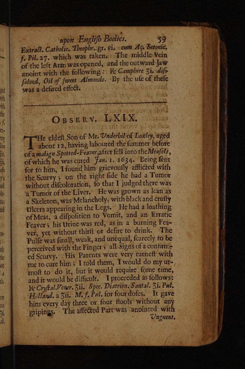 Extra. Catholic. Theopbr. gx. yi. cum Aq. Betonic, e f Pil. 27. which was taken, ‘The middle Vein of the left Arm: was opened, and the outward Jaw - apoint with the following :: Re Campbire 5i. dif* folved., Oil of fwett Almonds. ‘By the ufe of thefe was a defired effect. OgsrERv. LXLX. Lus eldeft Son of Mr. Underbil of Loxley, aged about 12, having laboured the fummer before ofa malign Spotted-F eaver after fell into theMeafels, of which he was cured Fan. 1. 1634. Being fent for to him, Ifound bim gricvoufly afflicted with the Scurvy on the tight fide he had a Tumor without difcoloration, fo that I judged there was a Tumor of the Liver. He was grown as lean as a Skeleton, was Melancholy; with black and crufty Ulcers appearing in the Legs. He had a loathing of Meat, a difpolition to Vomit, and an Erratic Feavers his Urine-was red, asin a burning Fea- ver, yet without thirft or defire to drink. ‘The Pulfe was finall, weak, and unequal, fcarcely to be perceived with the Finger 5 all Signs of a contirmiz ed Scurvy. “His Parents were very earneft with me to cure him 5 I told them, 1 would do my ut- moft to do it, but it would require fome time, andit would bedifiicult. 1 proceeded às follows: ke Cryftal Vener. ii. Spec. Diatrion. Santal. 51. Pul. Holland. a 3ii. M. f. Pal. for fourdofes. It gave hint every day three or four ftools without any oripings. - The affected Part was anointed with | | Unguent. me Ie  Ld