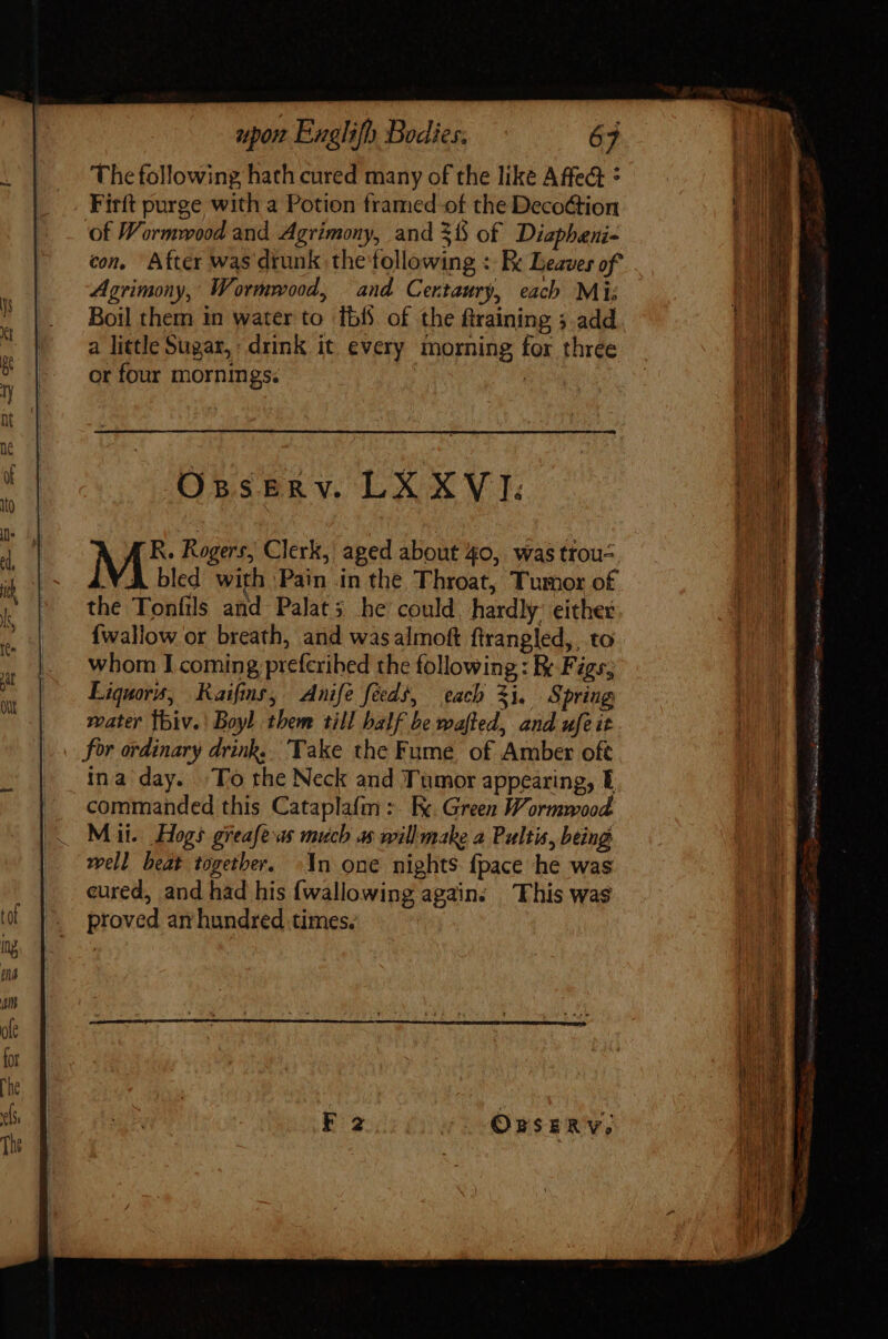 The following hath cured many of the like Affect * Firít purge with a Potion framed of the Deco&amp;tion ‘of Wormwood and Agrimony, and 31$ of Diaphani- con. After was drunk the following : Re Leaves of Agrimony, Wormwood, and Certaury, each Mi: Boil them in water to ibf of the firaining 5 add a little Sugar, drink it every morning for three or four mornings. | Osserv. LX XVI. ME Rogers, Clerk, aged about 40, was trou- VA bled with Pain in the Throat, Tumor of the Tonfils and Palat; he could, hardly: either {wallow or breath, and was almoft ftrangled,, to whom I coming prefcribed the following : Ix Figs, Liquors, Raifins, Anife fidi, cach 31. Spring water thiv.' Boyl them till balf be wafted, and ufeit ina day. To the Neck and Tumor appearing, E commanded this Cataplafm:. kk. Green Wormwood Mii. Hogs greafe as much as willmake a Pultis, being well beat together, In one nights fpace he was cured, and had his {wallowing again. This was proved an hundred times. F2 (0 ORSERY, SS 3a Sb cci e Papeete Yr ine. yell Rei ae coo nips Kay Sli o e Dn le ag 1 Sessio Mike 8E cie DU QA dated ee ET Re a