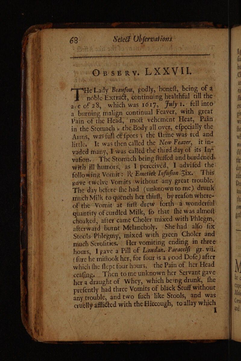 OBSERY. LXXVIL AHe Lady Beaufow, godly, honeft, being of a noble Extra&amp;t, continuing healthful till the ace of 28, which was 1617, july 1.- fell into a burning malign continual Feaver, with great Pain of the Head, ^ molt. vehement Heat, Pain in the Stomach &gt; the Body all over, efpecially the Arms, was full df{pots 5 the Urine was red and little. It wasthen called the New Feaver, it in- vaded many, I was called the third-day of its In váfon.. The Stomach being fiuffed and burdened. with ill humors, as Y perceived, I advifed the following Vomit: Ie Emetiek Infufion Six.’ This pave twelve Vomits without any great trouble, The day before the had. (unknown to me) drunk mtich Milk to quénch her thirfl, by rcafoh where- of the: Vomit’ at firft- drew | forth «a wonderful quantity of curdled Milk, fo that fhe was almoft choaked, after came Cholér mixed with Phlegm, afterward burnt Melancholy. Shehad alfo fix Stools’ Phlegmy, mixed with green Choler and much Serolities. | Her vomiting ending in three hours, I gave a Pill of Lauan. Paracefi gr. vii. ( füre he miftook her, for four is a good Dofe ) after which (he flept four hours, the Pain of her Head ceafing. . Then to ine unknown her Servant gave her a draught of Whey, which being drunk, fhe prefently had three Vomits of black Stuff without any trouble, and two fuch like Stools, and was . cruelly aMidted with the Hiccough, toallay which