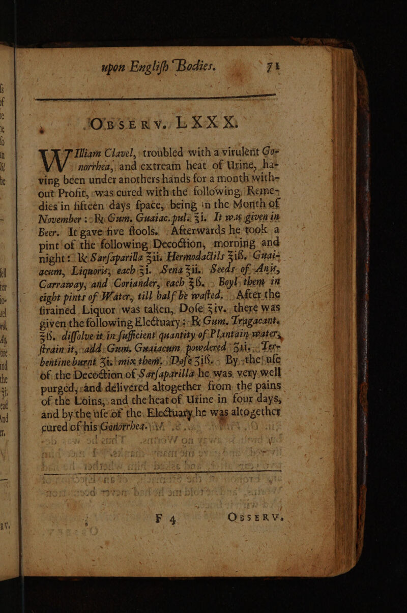 IOBSE Rv. Lb XX 7 Illiam Clavel, troubled with a virulent Gor northea, and extream heat of Urine, ha- ving béen under anothers hands for a month with- Qut Profit, was cured withthe following, Reme- dies in fifteen days fpace,. being in the Month of November :2 Wt Gum. Guaiac.pulz $1, It way given in Ber. It gave five fools. » Afterwards he took a pint ‘of the following Decoction, morning and night © W Sarfaparilla Sii. Hermodadils Zi8.' Gaai- acum, Liquoris, each 5i. Send 3i. Seeds: of Ani, Carraway; and Coriander, tach $6... Boyl; them in eight pints of Water, till bal f be wa[led. After the firained Liquor. was taken, Dofe:siv. there was given the following Eledtuaty ; Ex Gum. Tragacant. 215. diffolue it. in: fufficient quantity of Plantain waters, firain it, add Gam. Gmaiacum. powdered. 4i. Tere bentine burnt 5i; aix them. ‘Dofe3iS.- By,;the{ ale purgéd sand delivered altogether from, the pains of the Loins;. and theheat of. Urine in four days, and by the ufe of the. EleCtuary he was altogether cured of his Gandrrbea.\\ oe EG SS EE. c uec x LO ee eta purae a X ri ica ics B Pure, T pm Ve SE * oe es E o&gt; anid Far, C isa e rA J one aps E