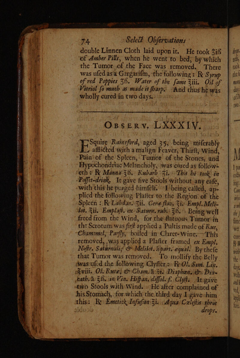 arcere npe Sese oco m nen cm : Tenn D GEN TU Re i OF SEU m ai i 74. Sele# Obfervations double Linnen Cloth laid uponit, He took 4ifs of Amber Pills, when he went to bed; by which the Tumor of the Face was removed. There was ufed asa Gargarifm, the following: Re Syrup of red Poppies 31. Water of the fame Xii. Oil of Vitriol fo much as made it foarp. “And chus he was wholly cured in two days. | | ORSER v, LXXXIV.. kw Rainsford, aged 35, being” miferably 4 afflicted with amalign Feaver; Thirtt; Wind, ‘Pain’ of the Spleen, Tumor of the Stones, and Hypochondriac Melancholy, was cured-as follow “Poffet-drink, It gave five Stools without any eafe, with this lie purged himfel£, ^: E'being called, ap- plied the following Platter to the Region: of the Spleen : Be Labdan. Sii. Cere flav. Si; -Empl. Meli- lot. Sit. Emplaft. ex Sami. rub. $55. /. Being well freed from the Wind, for the flatuous Tumor in the Scrotum was firft applied a Pultis made of Rue, Chamomel, Parfly, boiled in-Claret- Wine; ~This removed, ,was applicd a Plafler framed ex Empl, Noftr. Saturnalig @ Melibot. Apart. equal. By thefe that Tumor was removed.. To mollify the Belly. ‘was ulid the following Clyfter.z« Re 01 Sem. Lin, :Svili. QI. Rute} O Chama: Diaphen, Os Dia- tath.a: $15. iin Vin. Hifpan. diffol. f. Clyts Ivgave two Stools with Wind. » He after complained of his Stomach, for.which the third:day I.gavexhim this: Re Emetick Infufion' Si. Aqua: Celeftis. three sIduob drops. M | n cod