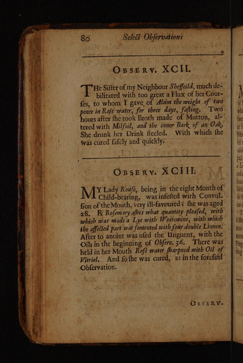 ie le ponte jupes itm eem : : ena H dn  OPE SENA EC Loco ve ein ro Otero Qa Sty oR Dip i&gt; cox ais Sele&amp; Obfervations Osserv. XCIE He Sifter of my Neighbour Sheffeild, much de- bilitated with too great a Flux of her Cour- fes, to whoni I gave, of Alum the weight, of two pence in Rofe water, for three days, fafting, Two hours after fhe took Broth made of Mutton, al^ tered with Milfoil, and the inner Bark of am Oak; She drunk her Drink fteeled. With which fhe was cured fafely and quickly: Osserve X CTU: MY Lady Rowe, being irt the eight Month of “VI Child-bearing, was infefted with Convul- fon of the Mouth, very ill-favoureds fhe was aged 28. RK Rofemary abes what quantity pleafed, with which was made a Lye with Whitewine, with which the affecied part was fontented with four double Linnen: After to anoint.was ufed the Unguent, with the Oils in the beginning of Obferv. 36. There was held in her Mouth Rofé water foarpned with Oil of Viol, And fofhe was cured, as inthe forcfaid Obfervation. OprsERVe