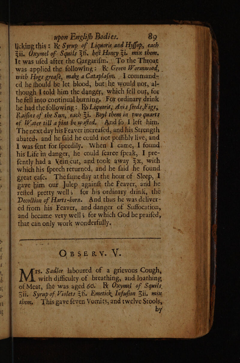 | licking this: Re Syrup of Liquoris and Hyffop, each ii. Goymel of Squils 31. belt Honey $i. mix them, - Yt was ufed after the Gargarifm. | To the Throat was applied the following: Rk Green Wormmood, _ with Hogs greafe, make a Cataplafm. . Y command- ed he fhould be Jet blood, but; he would not, al- though I told him the danger, which fell out, fox he fell into continual burning. For ordinary drink he had the following :, Kee Liguoris, Anis feeds,F igs, - Raifins of the Sun, each Zi. Boyl tbem in two quarts | ef Water till a pint be wafted., And fo..1 left him. Thenext day his Feaver increafed, and his Strength abateds and he faid he could not poffibly live; and - Y was fent for fpeedily. When I came, I found . his Life in danger, he could fcarce {peak,. I pre- | {ently had a Veincut, and took away 3x, with . which his fpeech returned, and he faid he found gaye him our, Julep againft the Feaver, and he relted pretty wells for his ordinary drink, the Decottion of Harts-born. And thus he was deliver- ed from his Feaver, and danger of Suffocation, and became very wells for which God be praifed, that can only work wonderfully, |