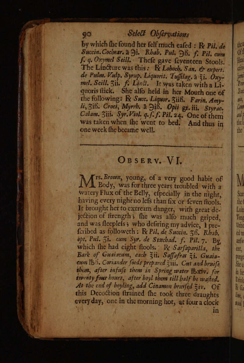 by which fhe found her felf much eafed : Re Pil, de Succin. Cochear. ai. Rbab, Pul. D8. Y. Pil. cune f- 4. Oxymel Seill.. Thefe gave feventeen Stools. The Lincture was this: Re Loboch, San, &amp; expert. de Pulm. Vulp. Syrup. Liquorit. Tuffilag. à Zi. .Oxy- mel. Scill. 5i. f: Lind. Tt was taken with a Li- guoris ftick. She alfo held in her Mouth one of the following: Bx Succ. Liquor. 3ii8. Farin, Amy- li, if. Croci, Myrrh. à DiS. Opié gx. iii. Styrace Calam. 5i. Syr. Viol. q.f. f. Pil. 24. One of them was taken when fhe went to bed. ^ And thus in one week fhe became well. OssEÉnv. VI. rs. Brown, young, of a very good habit of Body, was for three years troubled’ with a watery Flux of the Belly, efpecially in the night, having every nigheno lefs than fix or feven ftools. It brought her to extream danger, with great dc- jection of firength s fhe was alfo much griped, and was fleeplefs who defiring my advice, 1 pre- fcribed as followeth : Ek Pil, de Succin. 56. Rbab. opt. Pul. 31. cm Syr. de Stxchad. f. Pil. 7. By, which fhe had eight ftools.- Re Sarfzparilla, the Bark of Guaiacum, each Sii Saffafras 3i. Guaia- cum Ib5. Coriander feeds prepared Zi. Cut and bruife them, after infufe them in Spring water thxiv. for twenty four bours, after boyl them till balf be wafted. At the end of boyling, add Cinamon briifed Ziv. Of this Decoction ftrained fhe took three draughts everyday, one in the morning hot, at foura clock in