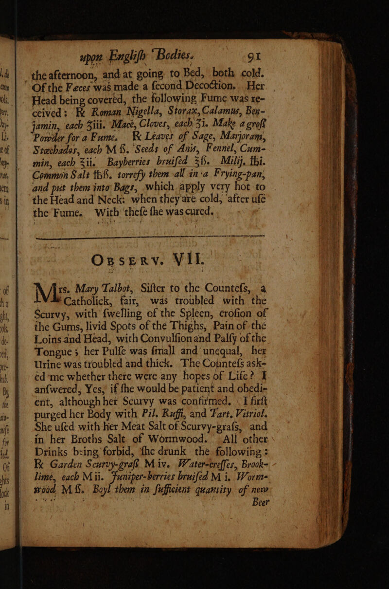 theafternoon, and at going: to Bed, both cold. Of the Feces was made a fecond Decoction. ... Her Head being covered, the following Fume was re- ceived: Fk Roman Nigella, Storax, Calamus, Bey- jamin, each Ziti. Mace, Cloves, each 31. Make a groff Powder for a Fume. Leaves of Sage, Marjoram, Stwchados, each M f. Seeds of Anis, Fennel, Cum- min, each Sii. Bayberries bruifed $15. Mili, thi. Common Salt 155. torrefy them all ina Frying-pan, and put them into Bags, which apply very hot to. “the Head and Neck: when they are cold, ‘after ufe the Fume. With ‘thefe fhe was cured. . ————— Áo Ossrenv. VIE. Mis Mary Talbot, Sifter to the Countefs, a LV Catholick, fair, was troubled with the Scurvy, with {welling of the Spleen, erofion of the Gums, livid Spots of the Thighs, Pain of the Loins and Head, with Convulfion and Palfy of the Tongue 5 her Pulfe was fmall and unequal, her Urine was troubled and thick. The Countefs ask- éd ‘me whether there were any hopes of Life? I anfwered, Yes, if fhe would be patient and obedi- ent, although her Scurvy was confitmed. «I firft purged her Body with Pil. Ruff, and Tart. Vitriol. She ufed with her Meat Salt of Scurvy-grafs, and in her Broths Salt. of Wormwood. All other Drinks being forbid, fhe drunk the. following : Ix Garden Scurvy-grafs M iv... Water-creffes, Brook= lime, each Mii. Funiper-berries bruifed M i. Worm xod MS. Boyl them in fufficient quantity of new Beer