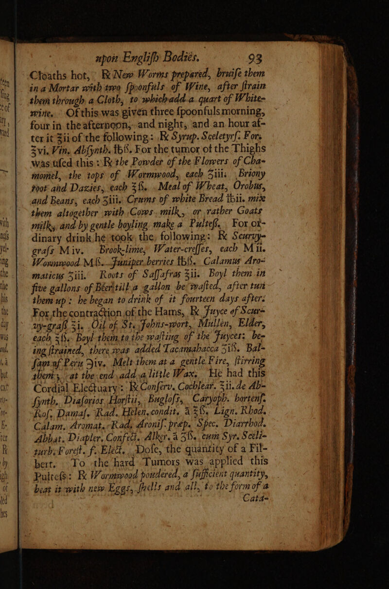 Ctoaths hot, R Nev Worms prepared, briife them in a Mortar with tro fpoonfuls of Wine, after [train them through a Gloth, 10 whichadd-a. quart of White- wire. Ofthis was given three fpoonfuls morning, four in the afternoon, and night, and an hour af- ter it Zii of the following: ,Ex Syrup. Sceletyrf. Fors Zvi. Vin. Abfyntb. b. For the tumor of the Thighs was üfed this ; Ee the Powder of the Flowers of Cha- momel, the tops of Wormwood, each 5i Briony root and. Dazies, each 5f... Meal of Wheat, Orobus, and Beans, each iii; Crams of mbite Bread bii, mix them altogether vith Cows. milk, or rather Goats mill: and by gentle boyling make a Pulteff. For o£- dinary drink hé: took. the, following: Ex Scurvy- gras Miv. Brook-lime, Water-creffes, each Mil. Worsnwood. M S... anaper. berries tb. Calamus Aro- maticus Sii. Roots of Saffafras Sij. Boyl them in five gallons: of Beeritill a gallon be d after tun them up: he began to drink of it fourteen days after: For the contraction of the Hams, Ex Fuyce of Scur= vy-grafs 3i. Oil of. St. fobns-wort, Mullen, Elder, each ={.. Boyl-tbem. ta tbe walting of the Fuyces: ben ing firained, there ras added Tacamabacca 3i8. Bal- fan of Pera Jiv. Melt them at a gentle Fire, ftirring them-,. at tbe end add. alittle Wax. He had this Cordial Ele&amp;tuaxy : : Ex Conférv. Cochlear. 311. de AL- fyntb,.. Diaforios, Horti, Buglofs, Caryoph. barténf. &amp;of. Damaf. Rad. Helen, condit, à £i. Lign. Rhod. Calam. Aromat. Rad, Aroni| .prép. Spec. Diarrbod. Abbat. Diapler, Confect. Alker.a 58. cum Syr. Sceli- sarb. Foret. f..Eled, Dole, the quantity of a Fil- bert. To the hard Tumors was applied this Pulte($: Be Wormood pondered, a fujficient quantity, beat it: with nem Leggs, fhells and alt, to the form of a | Cat4-