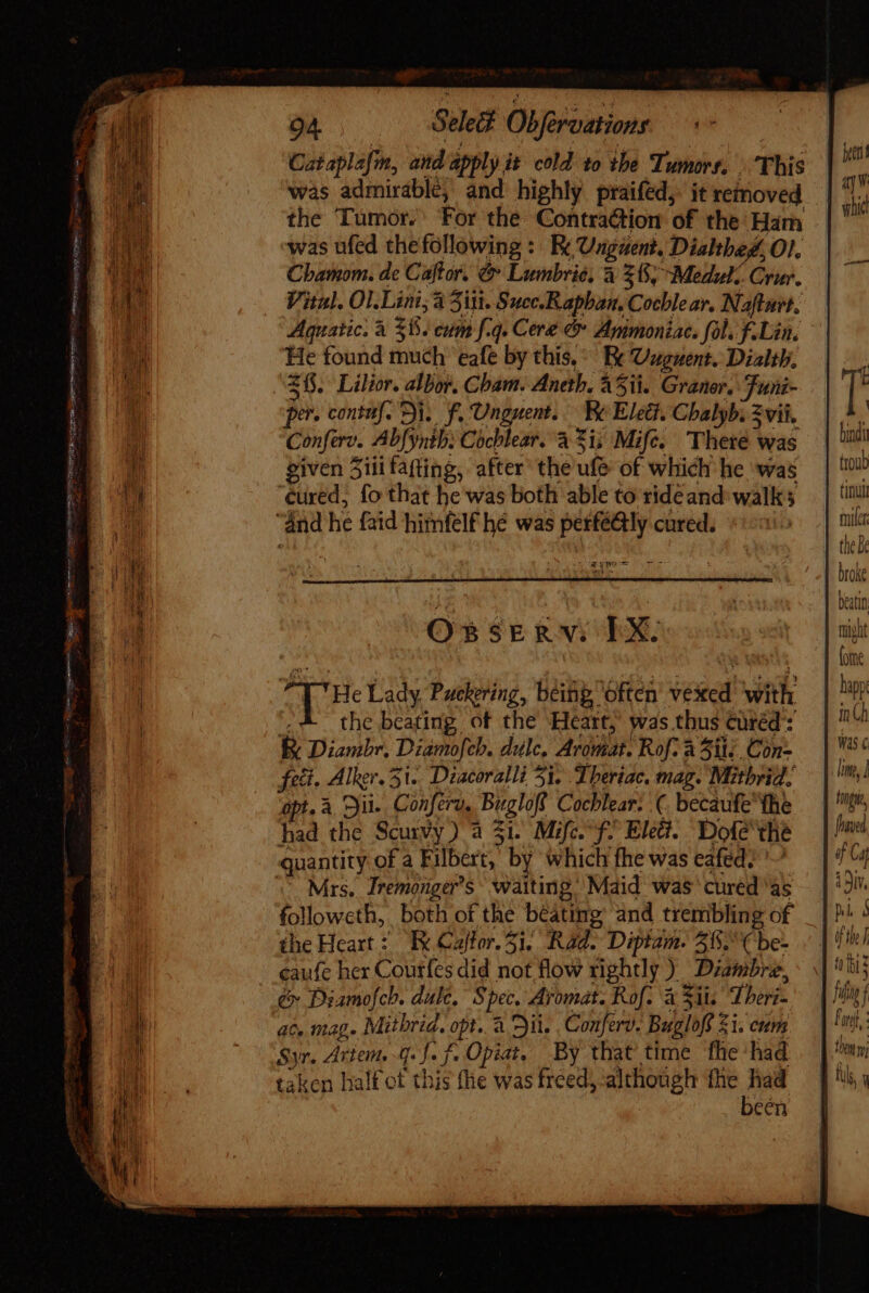 P un Cat aplafin, and apply it cold to the Tumors, This was admirable, and highly praifed, it removed the Tumor. For the Contraction of the Ham was ufed thefollowing : Re Unguent, Dialthed, O1. Chamom. de Caftor. &amp; Lumbrié, à 285; Medulz. Crur. Vital. Ol.Lini;a il. Succ.Raphan, Cochlear. Nafturt. Aquatic. à 35. eum f.q. Cere &amp; Ammonia. fol. f.Lin. He found much eafe by this, Re Uuguent. Dialth, 215 Lilior. albos. Cham. Aneth. Aii. Graner. Funi- pe. contuf. Si. f. Unguent. b. Elec. Chalyb; vii. Conferd. Abfynth: Cochlear. à £i; Mifc. There Was given 5iii fafting, after the ule of which he was TY? Cs $E &amp; NY EXE ‘He Lady Puckering, being often inaed with the beating of the Heart,’ was thus Cüréd : R Diambr, Diamofcb. dulc, Aromat. Rof: à Sit; Con- feti, Alker.3i.. Diacoralli 51, Theriac, mag. Mitbrid, opt. à. jii. Conferv. Bugloff Cochlear: (. becaufe the had the Scurvy) à 31. Mifc. f^ Elet?. Dole the Mrs. Iremonger’s waiting Maid was cured as followeth, both of the beating and trembling of the Heart: Ek Cajfor. 51. RA Diptam. 515. ( be- caufe her Courfes did not flow rightly ) _Diambre, &amp; Piamofch. dule. Spec. Aromat. Rof. à Sii Thori- ac. mag. Mitbrid. opt. à Dil. Conferv. Bugloff £1. cum Syr. Artem g. J. f. Opiat, By that time fhe had been Cni fiar the Be broke beatin right (om hàpp in Was ¢ Pop of Caf i 9iY, h.l ni ) the |