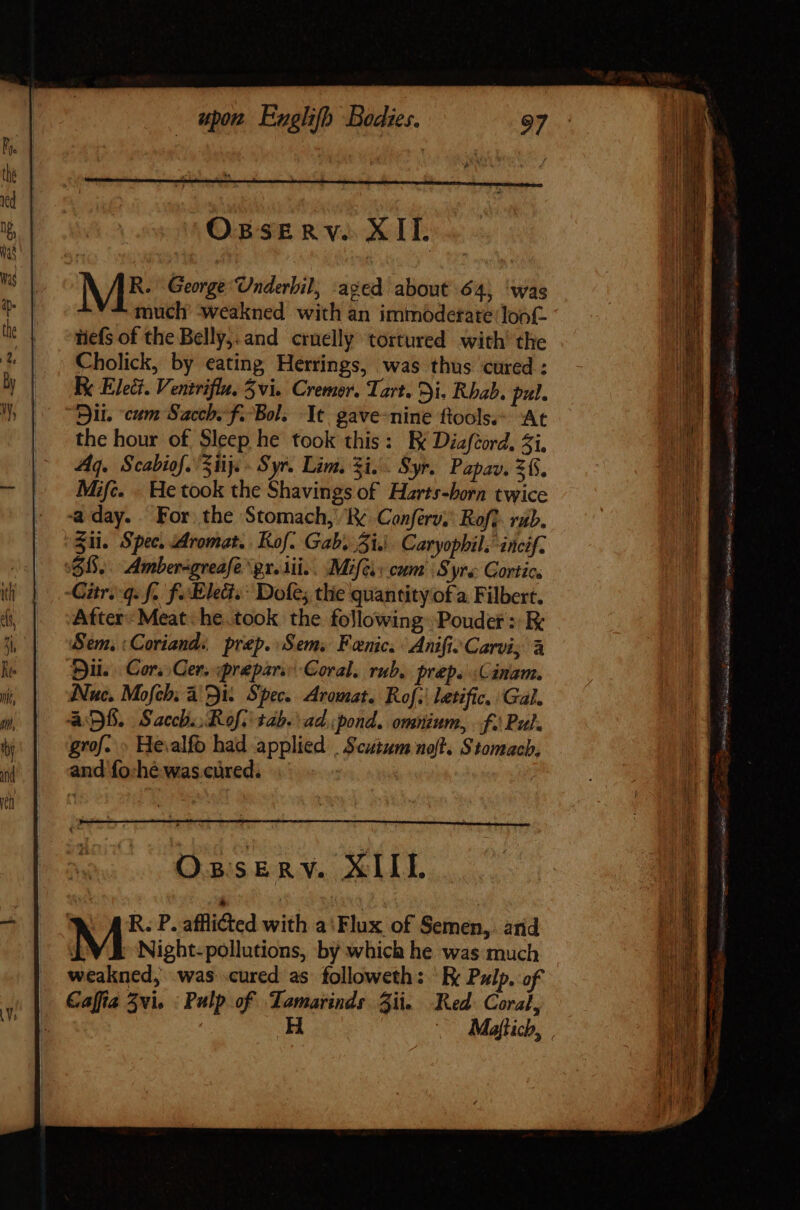 Ossrnv. XII. ME George Underbil, aged about 64, ‘was much ‘weakned with an immodetate loof- tiefs of the Belly,; and. cruelly tortured with’ the Cholick, by eating Herrings, was thus ‘cured : Ry Elect. Venirifla, Zvi. Cremor. Tart. Di. Rhab. pul. Bil. cum Sacch. f. Bol; It gave-nine ftools.” At the hour of Sleep he took this: E Diafcord, 4i. Aq. Scabiof. 51ij. - Syr. Lim. Zi... Syr. Papav. 26. Mifc. . He took the Shavings of Harts-born twice aday.. For the Stomach, Iv. Confer,’ Roft. rab. Sii. Spec. Aromat. Kol. Gab, Zi.) Caryophil. incif. 68. Amber-greafegr.sii.. Mifc cum Syre Gortice Citrsq.f. fo Eled.: Dofe; the quantity of a. Filbert. After Meat he. took the following Pouder : Ek Sem, :Coriand:, prep. Sem. Fenic. Anific Carvi, à Hu. | Cr, Cer. «prepars Coral. rub. preps Cinam. Nuc. Mofeh. a 51. Spec. Aromat. Rof.\ letific. Gal. aDS. Sacchi:Rofiitab.:ad pond. omnium, f. Pul. grof... Hevalfo had applied | Scutum noft. Stomach, and fo:hé was cured. | — 2 pd Lem. = id Ss = = — EU pr m cadis Seat civ capo Air o rs et Vei Sites C Haare cpka hia B ca REC eI pi