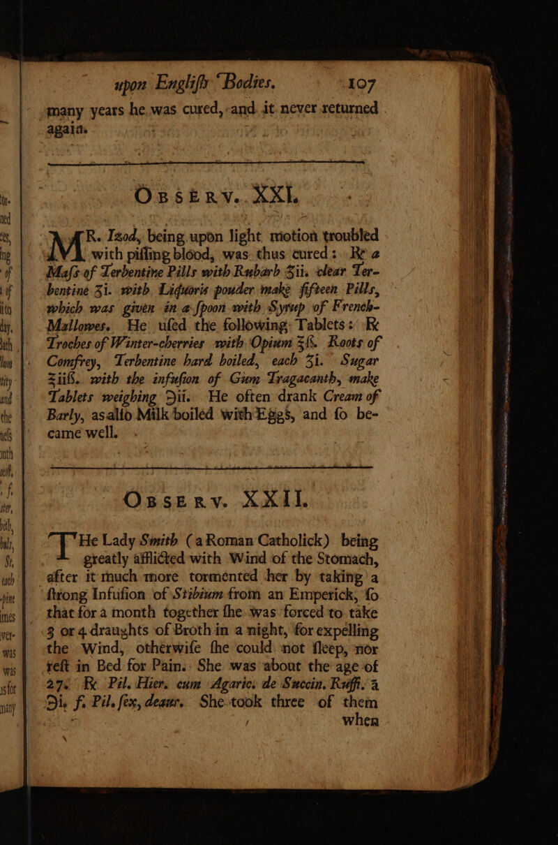 many years he.was cured, and. it. never returned again. rs | OssERY. XXL MS Izod, being upon light motion troubled with piffing blood, was. thus cured: Re 2 Mas of Terbentire Pills with Rubarb Sii, clear Ter- bentine 51. with Liduoris pouder make fifteen Pills, which was given in a fpoon with Syrup of French- Mallowes. He ufed the following: Tablets: Re Troches of Winter-cherries with Opium 3§. Roots of Comfrey, Terbentine hard boiled, each 5i. Sugar iif. with the infufion of Gum Tragacanth, make Tablets weighing Dii. He often drank Cream of Barly, asalio Milk boiled with Eggs, and fo be- Opserv. XXII. pue Lady Smith (a Roman Catholick) being greatly afllicted with Wind of the Stomach, after it much more tormented her by taking a fttong Infufion of Stibium from an Emperick, fo that for a month togcther fhe was forced to take 3 or 4 draughts of Broth in a night, for expelling the Wind, otherwife fhe could not fleep, nor reft in Bed for Pain.: She was about the age of 27. E Pil Hier. cum Agaric. de Succin. Ruffi. à Die f. Pil. few, deaur, She-took three of them Bass , when