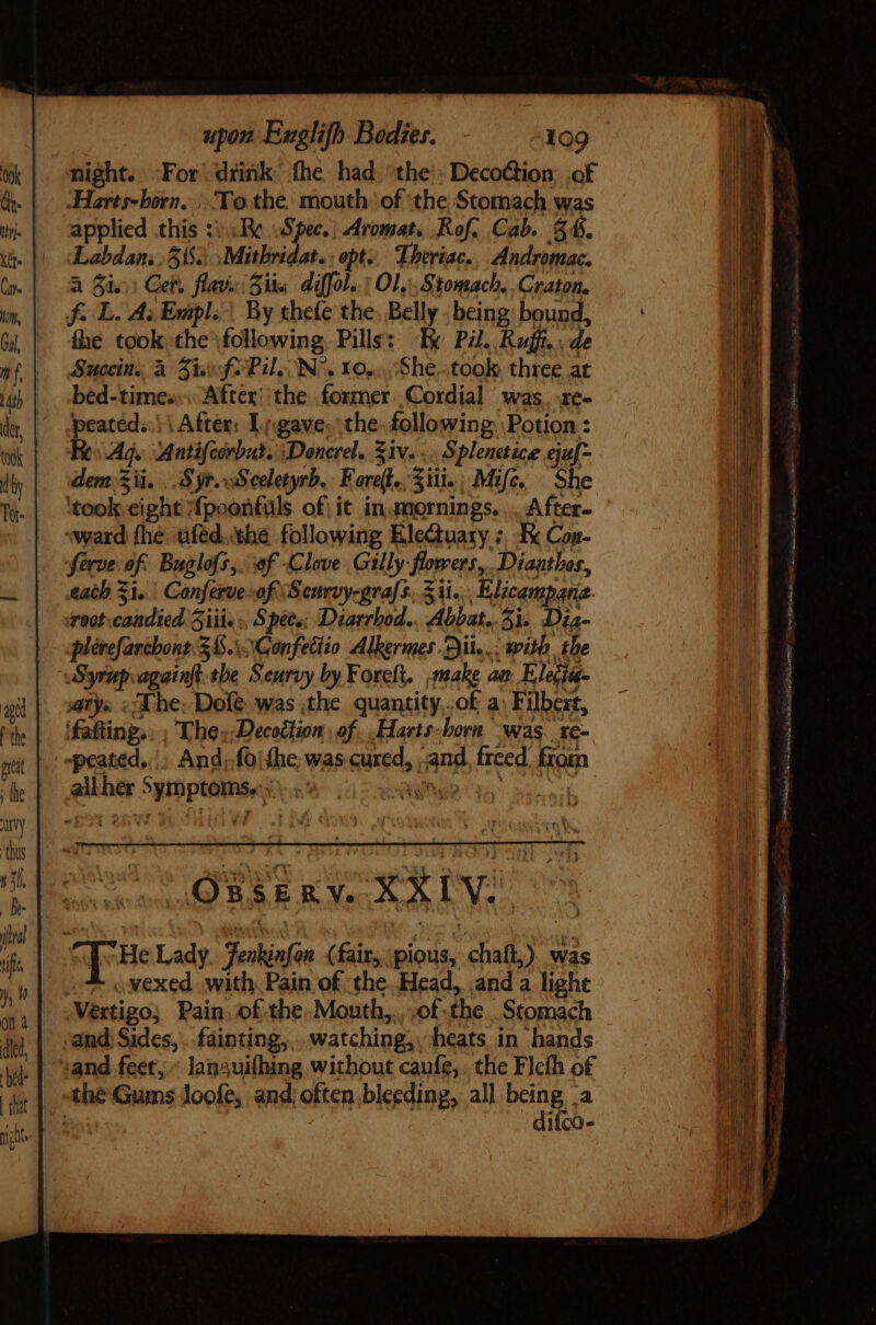 night. -For drink fhe had the’. DecoGion of Harts- born... To the. mouth ‘of the Stomach was applied this ::::Re Spec.) Aromat. Rof. Cab. $6. Labdan. . 555. Mitbridat. opts. Theriac.. Andromac. a Sie) Cet. flava: Fike diffol. Ol, Stomach. Craton. f. L. A; Esipl. | By thefe the. Belly | being bound, fhe took the following Pills: Te Pil. Raf. de Succin, à Five f- Pil; N^. xo... .She..took three at bed-time;.... Aftex: the former Cordial was. ze- ipeatéd..: | After: Ligave. the. following Potion : Re Ag. Antifcirbut. Doncrel. Ziv... Splenetice eaf- dem Sii. . S yr. sS celetyrb. Far. Sii: Mife. She ‘took “eight f{poonfuls of; it in.mornings. .. After- «ward fhe uféd,thé following EleQuary :, E Con- ferve of Buglofs,. ef Clove Gilly-flowers,. Diaathos, each Zi, Conferue of ‘Senrvy-grafs, Sii. Elicampane. Toot. RP iii. Spees; Diarrbod.. Abbat.. 31. Dia- plérefarchont.$&amp;.\\Gonfettio Alkermes. ii... with the OSEE v. XXIV. He Lady Fenkinfon (fairs, pious, diat) was o vexed. with. Pain of the. Head, and a light Vertigo; Pain. of the. Mouth, of the Stomach . and Sides, .. fáipting,. watching, heats in hands :and feet, .- languifhing without caufe,. the Flcfh of the Gums loofe, and; often bleeding, all Brink a ifco-