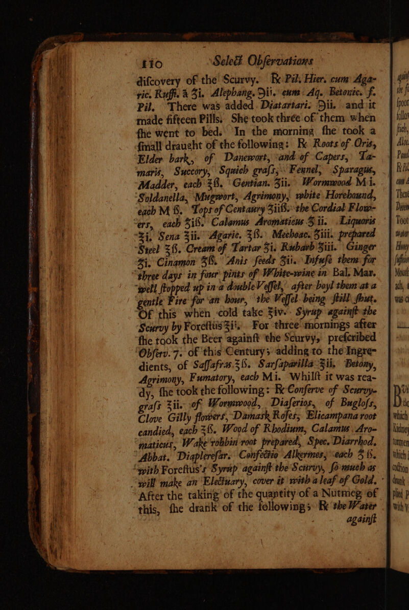 difcovery of the Scurvy. Re Pil. Hier. cum Aga- ric, Ruff. à 3i. Alepbang. Si. eum: Aq. Betouic. f. Pil There was added. Diatzrtari. Bii. «and it made fifteen Pills; She took thrée of them when fhe went to bed. In the morning fhe took a finall draught of the following: Bc Roots of Oris, Elder bark, of Danewort, ‘and of Capers, Ta- mari, Succóry, Sqnich grafs; Fennel, Sparagus, Madder, each 38. ^ Gentian. Sii. Wormmood Mi. ‘Soldanella, Mugwort, Agrimony, wbite. Horebauad, each M &amp;. Tops of Centanry 5i. tbe Cordial Flow- “ers, each 3i8. Calamus Aromaticus 5 ii. .Liquoris 4i. Sena Si. Agaric. 38. Mechoac. Sii. prepared “Steel $65. Cream of Tartar Si. Rwbasb Siii. Ginger Zi. Cinamon 56. Anis feeds 5i. Infufe tbem: for “phree days in four: pints of Wbite-wine in Bal. Mar. ipell flopped up in-a double Vefel,- after boyl them at a gentle ire for ‘an hour, 1be Keffel being till, fout. Of this when «old take Ziv. Syrap agatnft the Scurvy by Foxellüsii. . For three mornings after fhe took the Beer againft the Scurvy, preferibed ‘Obferv.7. of this Centurys adding to the Ingre- dients, of Saffafras. 6. Sarfaparilla Sii. Betony, Agrimony, Fumatory, each Mi. Whillt it was rea- dy, fhe took the following: Ee Conferve of Scurvy. graf Sil. of. Wormwood, Diaferios, of Buglofs, Clove Gilly flowers, Damask Rofes; Elicampana root candied, each 38. Wood of Rhodium, Calamus’ Aro- matieus, Wake vobbin root prepared, Spec. Diarrhod, Abbat. Diaplerefar. Confectio Alkermes, ‘each 5 (5. “qpith Foreftus’s Syrap againft the Scurvy, fonsueb as “ill make an Eleduary, cover it with a leaf of Gold. - After the taking of the quantity of a Nutmeg of this, fhe drank of the followings: Ee the Mater . againft